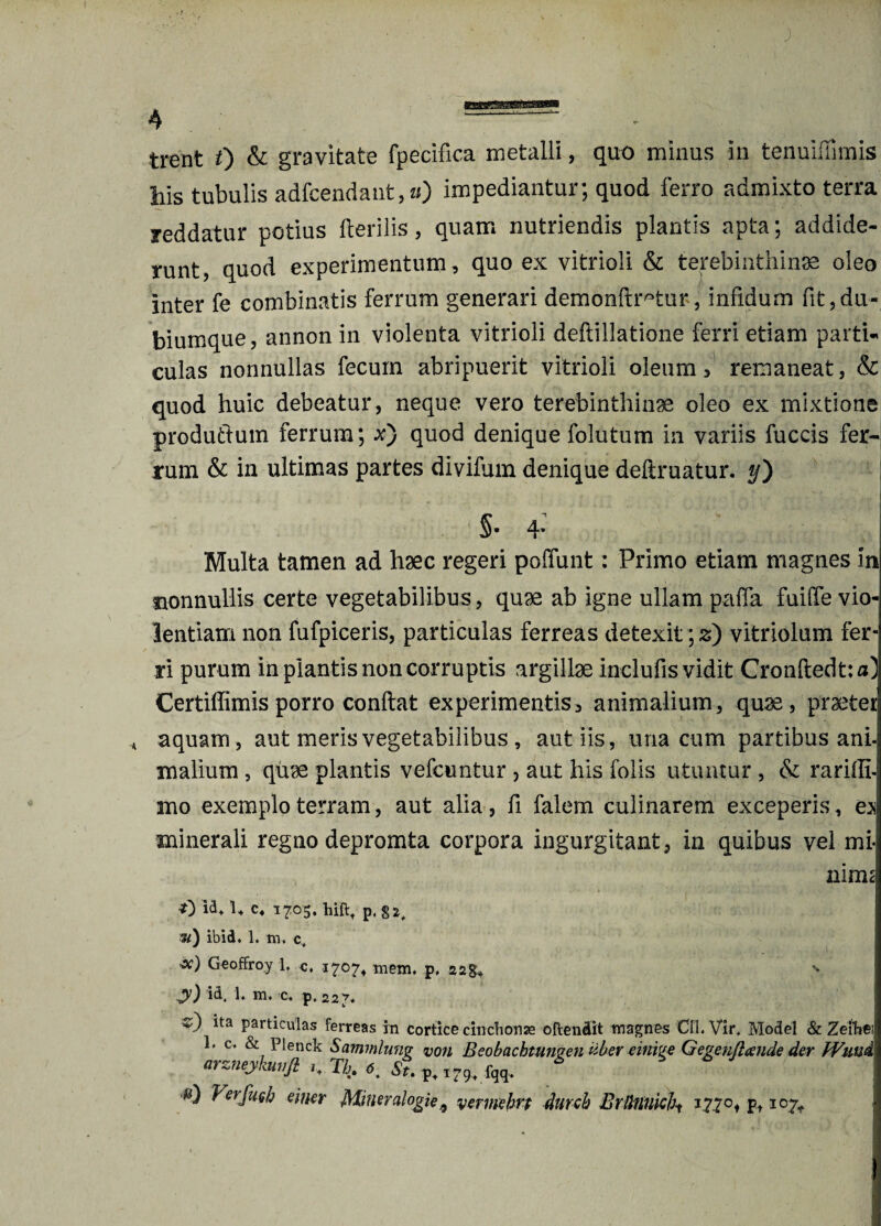 ) trent 0 & gravitate fpecifica metalli, quo minus in tenuiffimis bis tubulis adfcendant^O impediantur; quod ferro admixto terra reddatur potius Herilis, quam nutriendis plantis apta; addide¬ runt, quod experimentum, quo ex vitrioli & terebinthinae oleo Inter fe combinatis ferrum generari demonftr^tur, infidum fit,du¬ biumque, annon in violenta vitrioli deftillatione ferri etiam parti¬ culas nonnullas fecum abripuerit vitrioli oleum, remaneat, & quod huic debeatur, neque vero terebinthinae oleo ex mixtione produttum ferrum; x) quod denique folutum in variis fuccis fer¬ rum & in ultimas partes divifum denique deftruatur. */) 5- 4- Multa tamen ad haec regeri poffunt: Primo etiam magnes in nonnullis certe vegetabilibus, quae ab igne ullam paifa fuilfe vio¬ lentiam non fufpiceris, particulas ferreas detexit; 2) vitriolum fer¬ ri purum in plantis non corruptis argillae inclufis vidit Cronftedtja) Certiffimis porro conftat experimentis3 animalium, quae, praeter * aquam, aut meris vegetabilibus , aut iis, una cum partibus ani- mallum , quae plantis vefcuntur , aut his folis utuntur , & rariffi- mo exemplo terram, aut alia, fi falem culinarem exceperis, es minerali regno depromta corpora ingurgitant, in quibus vel mi* nim< t) idt u C4 1705. hiftt p, 8*, ») ibid* 1. m. c. Geoffroy L c, 1707* metu, p, 228* y) id. 1. m. c. p. 227. ^ *ta Particulas ferreas in cortice cinchonae oftendit magnes CII. Vir, Model & Zeihe 1. c. & Plenck Sammlunv von Bcobachtungen uber einive Gevenflcende der Wuui. arzneykunft ,t Tb. 6. fqq, * s) VerfuQh emer Mineralogie9 yerimhri durch BrUtinici\ 1770, pt 107^