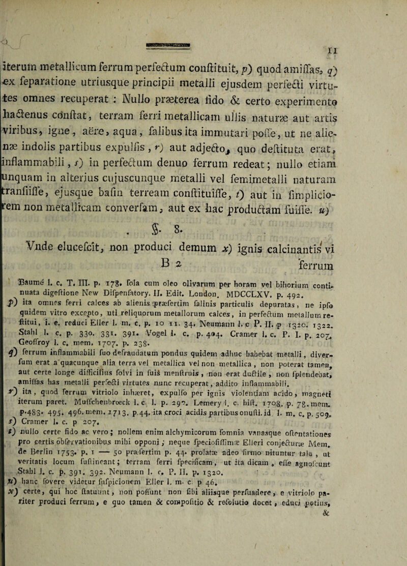 —aMwsaaaw» II iterum metallicum ferrum perfectum couftituit, p) quod amiflas, q) «x feparatione utriusque principii metalii ejusdem perfecti virtu¬ tes omnes recuperat ■ Nullo praeterea fido & certo experimento hadenus condat, terram ferri metallicam ullis naturae aut artis ■viribus, igne, aere, aqua, falibusita immutari polle, ut ne alie¬ nae indolis partibus expuliis , r) aut adjefto, quo deftituta erat , inflammabili, r) in perfectum denuo ferrum redeat; nullo etiam unquam in alterius cujuscunque metalii vel femimetalli naturam tranfiiffe, ejusqne bafin terream conftituiffe, t) aut in fimplicio- rem non metallicam convertam, aut ex hac productam fuiffe. u) . $• 8. Vnde elueefeit, non produci demum x) ignis calcinantis vi B a ferrum 3Baume 1, c. T. III. p* 17^* cum oleo olivarum per horam vel bihorium conti¬ nuata digeftione New Difpenfatory. II. Edit. London. MDCCLXV, p. 492. jO ita omnes ferri calces ab alienis praefertim falinis particulis depuratas, ne ipfo quidem vitro excepto, uti reliquorum metallorum calces, in perfeftum metallum re- ftitui, i. e. reduci Elier 1. m. c. p. 10 11. 34, Neumann 1. c P. II.-p 1320, 1322. Stahl 1. c. p. 330. 331. 391. Vogel {. c. p. 494. Cramer 1. c. P. I. p. 20j Geoffroy 1. c. mem, 1707« p. 238* 4) ferrum inflammabili fuo defraudatum pondus quidem adhuc habebat metalli, diver- fum erat a quacunque alia terra vel metallica vel non metallica, non poterat tamen, aut certe longe difficilius folvi in fuis menftruis , non erat duftile , non fplendebat, amiflas has metalli perfefti virtutes nunc recuperat, addito inflammabili* t) ita, quod ferrum vitriolo inhaeret, expulfo per ignis violentiam acido, magneti iterum paret. Muffchenbroeck 1. c 1. p. 290* Lemery 1. c. hift* 1708. p, 78.mem. p.483. 495* 496. mem* ,1713. p,44, ita croci acidis partibus onufti.id, 1. m* c* p. 509, s) Cramer 1. c. p 207. i) nullo certe fido ac vero; nollem enim alchymicorum fomnia vanasque ofientationes pro certis obfervationibus mihi opponi; neque fpeciofiffimte Elieri conjecturae Mem* de Berlin 1753. p. 1 — 50 praPertim p. 44. prolatae adeo firmo nituntur talo , ul veritatis locum fuftineant; terram ferri fpecificam, ut ita dicam , effe agnofeunt Stabl i* c. p. 391* 392. Neumann 1. c. P. II, p. 1320. lane fovere videtur fpfpicionem Eller 1. m. c. p 46. X) certe, qui hoc ftatutmt, non pofiunt non fibi aliisque perfuadere, e vitriolo pa¬ riter produci ferrum, e quo tamen & corapofitio & refelu-tio docet, educi potius, & /