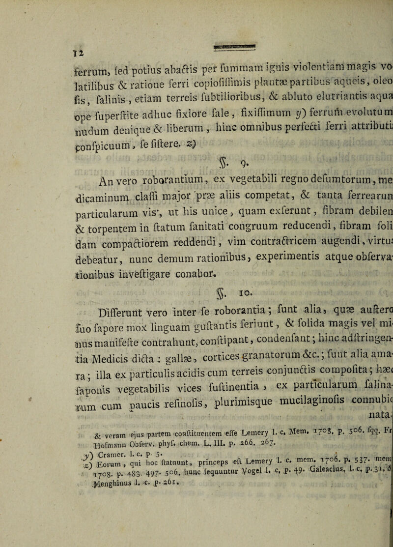 ferrum, fed potius abaftis per fummam ignis violentiam magis vo latilibus & ratione ferri copiofiffimis plantae partibus aqueis, oleo fis, falinis , etiam terreis fubtiiiorlbus, & abluto elutriantis aqua ope fu per ft ite adhuc fixiore fale, fixiffimum y) ferrum evolutum nudum denique & liberum , hinc omnibus perfecti ferri attributi: ponfpicuum > ie fiftere* An vero roborantium , ex vegetabili regno defumtorum , me dicaminum claffi major prae aliis competat, & tanta ferrearun particularum vis’, ut his unice > quam exferunt, fibram deblien & torpentem in ftatum fanitati congruum reducendi, fibram foli dam compactiorem reddendi, vim contraftricem augendi, virtm debeatur , nunc demum rationibus, experimentis atque obferva tionibus inveftigare conabor. $• I0‘ Differunt vero inter fe roborantia, funt alia? quse au (iero £uo fapore mox linguam guftantis feriunt, & folida magis vel mi uusmanifefte contrahunt, conftipant, condenfant; hinc adlhingen¬ tia Medicis dicta : gallse3 cortices granatorum &w, funt alia ama¬ ra’, illa ex particulis acidis cum terreis conjun&is compofita; hsei faponis vegetabilis vices fufdnentia , ex particularum falina rum ‘cum naucis refmofis , plurimisque mucilaginofis connubic nata^ & veram ejus partem jconftituentem effe Lemery l. c. Mem, *7°S. p, 506, fqq. Fr Hofmann Obferv. phyf» ehem, L.III. p* 266, 267. y') Cramer. 1. c. p 5* , ; Eorum, qui hoc ftatuunt, princeps eF Lemery 1. c. mem. 1706. p. 537. mem 1708- p* 483. 497- 5°6. hunc lequuntur Vogel I» c. P* 4;9* Galeacius, i. ct p. 3L ,j/Ienghinus 1. c, p* 261.