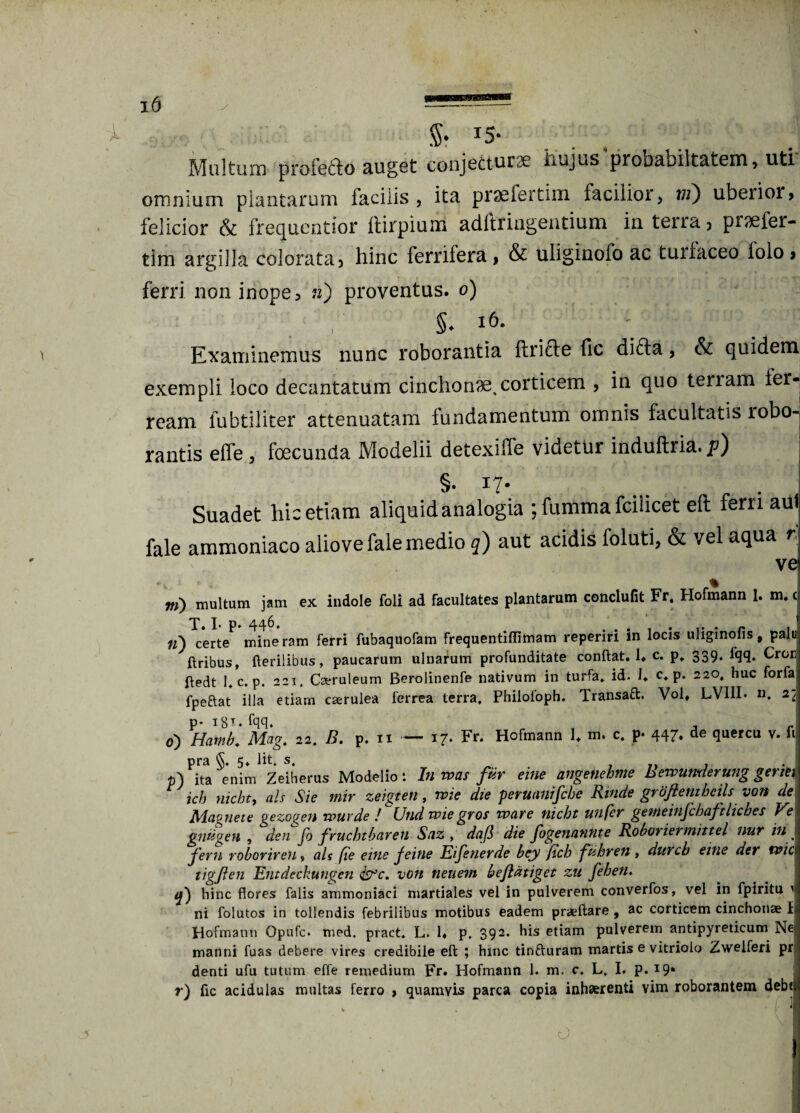 Multum profefto auget conjedtursc hujus probabilt&tem, uti omnium plantarum facilis , ita prae fer tim facilior, vi) ubeiior» felicior & frequentior llirpium adftringentium in terra j praefer- tim argilla colorata 3 hinc ferrilera > & uliginofo ac turfaceo folo> ferri non inope3 n) proventus. 0) §. 16. Examinemus nunc roborantia flricle fic difta, & quidem exempli loco decantatum cinchonae,corticem , in quo tenam ier- ream fubtiliter attenuatam fundamentum omnis facultatis lobo- rantis effe, foecunda Modelii detexiffe videtur induftria.p) §. 17- Suadet hic etiam aliquid analogia ; funima fcilicet eft ferri aut fale ammoniaco aliovefale medio q) aut acidis foluti, & vel aqua r ve m) multum jam ex indole foli ad facultates plantarum conclufit Fr. Hofmann 1. m. c T. I- P* 446- • r 1 n) certe mineram ferri fubaquofam frequentiftimam repenn m locis uliginolis, palu ftribus, Herilibus, paucarum ulnarum profunditate conftat. 1. c. p» 339. fqq. Cror Hedt 1, c. p. 221. Carruleum Berolinenfe nativum in turfa. id. J. c* p. 220, huc forfa fpeftat illa etiarn carulea ferrea terra, Philofoph. Transaft. Vol, LV11L «. 2* p-i8y.fqq. r , r 0) Hamb. Mag. 22. B. p. n — 17- Fr. Hofmann U m. c. p- 447. de quercu v. fi pra §. 5. Iit. s. } p) ita enim Zeiherus Modelio: In mas fur eme angenehme Bewumlerung genet ich nicbt, ais Sie mir zeigten, n>ie die peruanifcbe Rinde groftentbcils von de Magnete gezogen wuvde ! Und wiegros mare nicbt unfcr gemeinfchaftlicbes Ve gnugen , den fo fruchtbaren Snz , dafi die fogenannte Roboriermittel nur in fern roborireu» ais (te eine jeine Eifenerde bey ftch fiihren , durcb eine der mic tigfen Entdeckungen &c. von neuein beflatiget zu fehen. y) hinc flores falis ammoniaci martiales vel in pulverem converfos, vel in fpiritu 1 ni folutos in tollendis febrilibus motibus eadem praeftare , ac corticem cinchonae 1 Hofmann Opufc. med. pract, L. 1« p. 392. his etiam pulverem antipyreticum Ne manni fuas debere vires credibile eft ; hinc tinfturam martis e vitriolo Zweiferi pr denti ufu tutum effe remedium Fr. Hofmann 1. m. c. L. I. p. 19* r) fic acidulas multas ferro } quamvis parca copia inhaerenti vim roborantem debt O