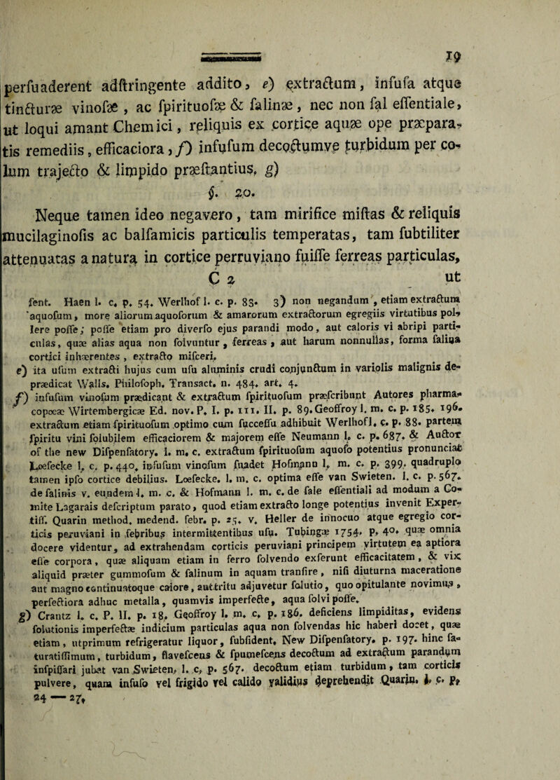 perfuaderent adftringente addito, e) extractum, infufa atque tindturae viuofae , ac fpirituofe & falitue , nec non fal effentiale, ut loqui amant Chem ici, reliquis ex cortice aquae ope praepara, tis remediis, efficaciora, f) infyfum decoctumve turbidum per co¬ lum trajecto & limpido praeftantius, g) §. 20. Neqae tamen Ideo negavero, tam mirifice miftas & reliquis mucilaginofis ac balfamicis particulis temperatas, tam fubtiliter attenuatas a natur§, in cortice perruviano fuiffe ferreas particulas, C 2 Ut ‘V ’>■ - fent. Haen 1. c, p, 54, Werlhof i. c. p. 83* 3> non negandum , etiam extraftum ‘aquofum, more aliorum aquoforum & amarorum extraftorum egregiis virtutibus pol-* Iere poffe; poffe etiam pro diverfo ejus parandi modo, aut caloris vi abripi parti¬ culas, quae alias aqua non foivuntur , ferreas , aut harum nonnullas, forma faliua cortici inhaerentes , extra fto mifceri, e) ita ufum extrafti hujus cum ufu aluminis crudi conjtfnftum in variolis malignis de- praedicat Walls. Ptiilofoph. Transact. n* 484* ar** 4* infufum vinofum praedicant & extraftum fpirituofum praefcribunt Autores jpharma- copoeae Wirtembergicse Ed. nov. P* I. p. m. II* p. 89*Geoffroy 1. m. c. p. i85* I9^* extraftum -etiam fpirituofum optimo cum fijcceffu adhibuit Werlhof], c* p* 88* partem fpiritu vini fplubilem efficaciorem & majorem effe Neumann U c. p, 6$7* Auftor of the new Difpenfatory. 1» m, c. extraftum fpirituofum aquofo potentius pronunciafc JCoefecke 1» c. p. 440^ infufum vinofum fuadet Hofmpnn 1, m. c. p. 399, quadruplo tamen ipfo cortice debilius* Loefecke. 1. m. c, optima effe van Swieten. 1. c. p. 567* de falinis v. eundem -1. m. c. & Hofmann l m. c. de fale effentiali ad modum a Co¬ mite Lagarais defcriptum parato > quod etiam extrafto longe potentius invenit Exper- tiff. Quarin method, medend. febr. p* 25* v, Heller de innocuo atque egregio cor¬ ticis peruviani in .febribus intermittentibus ufu. Tubinguj 1754* P* 4°* <IuaE onania docere videntur, ad extrahendam corticis peruviani principem virtutem ea aptiora effe corpora, quse aliquam etiam in ferro folvendo exferunt efficacitatem, & vix 1 aliquid praeter gummofum & falinum in aquam tranfire, nifi diuturna maceratione aut magno cantinuatoque calore, auttritu adjuvetur falutio, quo opitulante novimus » perfeftiora adhuc metalla, quamvis imperfefte, aqua folvipoffe, g) Crantz 1. c, P, II* p. 18. Gqoffroy 1. m* c, p. i8f». deficiens limpiditas, evidens foiutionis imperfeftae indicium particulas aqua non folvendas hic haberi docet , quae etiam, utprimum refrigeratur liquor, fubfident, New Difpenfatory* p. *97* blnc &■* turatiffimum, turbidum » flavefcens & fpumefcejis decoftum ad extraftum parand^rn infpiffari jubet vanSwietem 1. .c, p* 5^7* decoftum e^iam turbidum» tam corticis pulvere, quara infufo vel frigido vel calido validius deprehendit Quarin. 1« c. p, 34—