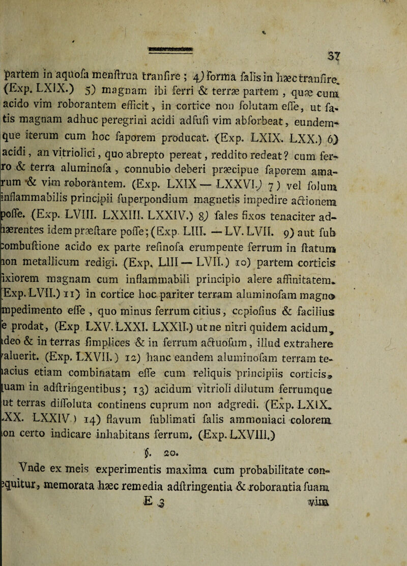 3T partem in aqiVofa menftrua tranfire ; 4) forma falis in haec tranfire, (Exp. LXiX.) 5) magnam ibi ferri & terra partem , qu;e cum acido vim roborantem efficit , in cortice non folutam efie, ut fa- tis magnam adhuc peregrini acidi adfufi. vim abforbeat, eundem** que iterum cum hoc faporem producat. (Exp. LXIX. LXX.) 6) acidi, an vitriolici, quo abrepto pereat, reddito redeat? cum fer-* ro & terra aluminofa , connubio deberi praecipue faporem ama- rum vim roborantem. (Exp. LXIX — LXXVIv) 7) vel folum inflammabilis principii fuperpondium magnetis impedire actionem poffe* (Exp. LVIII. LXXIII. LXXIV.) 8j fales fixos tenaciter ad¬ haerentes idem praefare poffe; (Exp. LIIL — LV. LVII. 9) aut fub :ombuftione acido ex parte refinofa erumpente ferrum in flatum ion metallicum redigi. (Exp. L1II—LVII. ) 10) partem corticis Ixiorem magnam cum inflammabili principio alere affinitatem* Exp. LVII.) 11) in cortice hoc pariter terram ahiminofam magno mpedimento effe , quo minus ferrum citius, ccpiofius & facilius e prodat , (Exp LXV. LXXL LXXII.) ut ne nitri quidem acidum^ ideo & in terras fimpilees & in ferrum acluofum, illud extrahere ^aluerit. (Exp. LXVII.) 12) hanc eandem aluminofam terram te- iacius etiam combinatam effe cum reliquis principiis corticis,,, [uam in adflrihgentibus; 13) acidum vitrioli dilutum ferrumque ut terras diffoluta continens cuprum non adgredi. (Exp. LXIX* -XX. LXXIV ) 14) flavum fublimati falis ammoniaci colorem ton certo indicare inhabitans ferrum, (Exp. LXVII1.) 20. Vnde ex tneis experimentis maxima cum probabilitate con~ equitur, memorata haec remedia adflringentia & roborantia fuarn E 3 vina