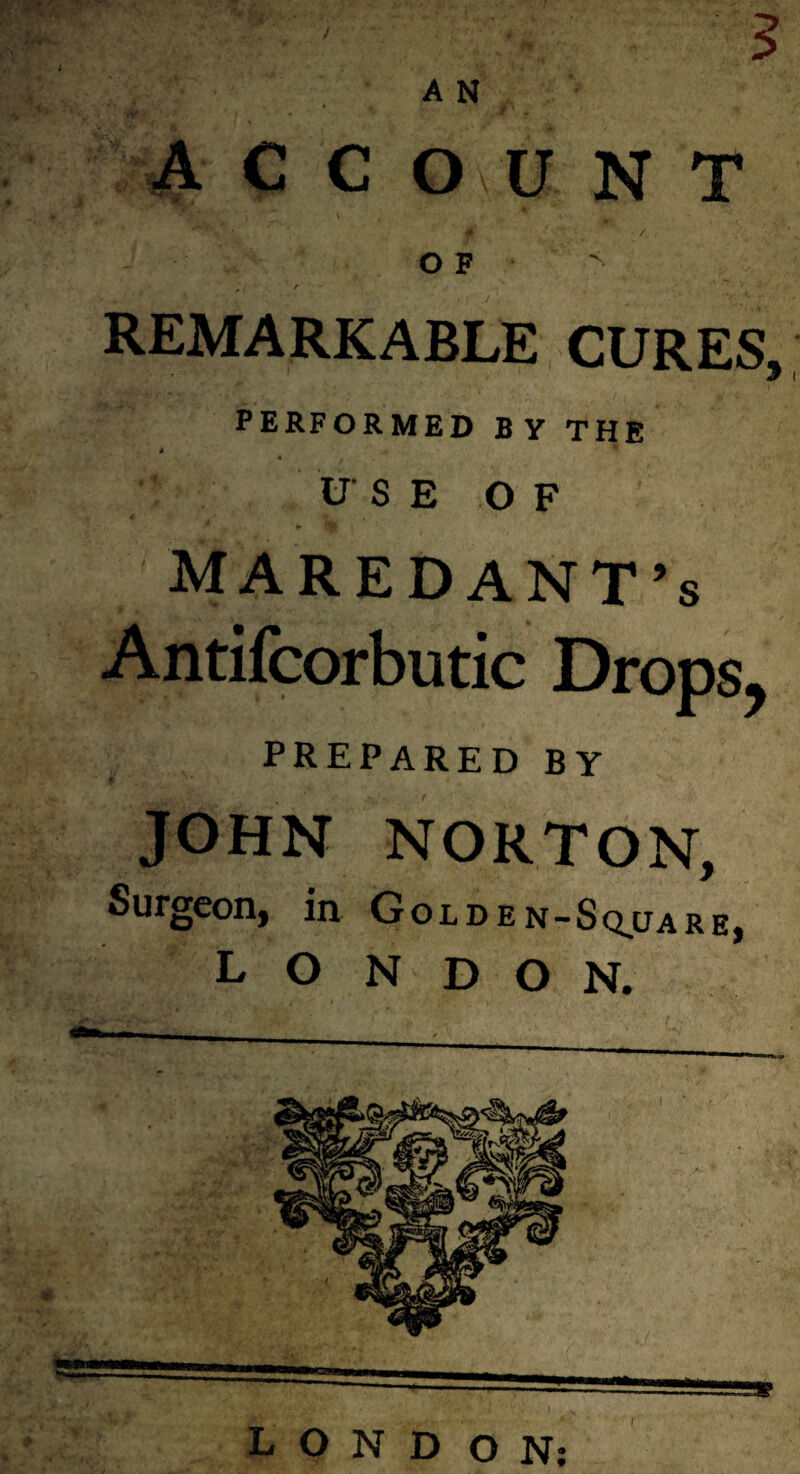 3 A N ACCOUNT O F 'S REMARKABLE CURES, PERFORMED BY THE A irS E OF MAREDANT’s Antifcorbutic Drops, prepared by JOHN NORTON, Surgeon, in Golden-Sq^uare, L O N D O N. LONDON;