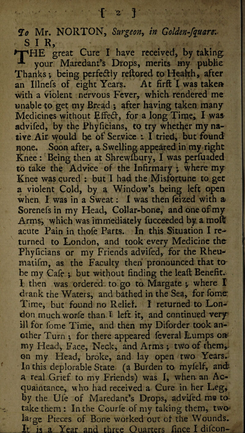 Mr. NORTON, Surgeon^ in GoUen-fquam- SIR, The great Cure I have received, by taking; your Maredant’s Drops, merits my publie Thanks-, being perfedlly reftored coHeakh, after an Illnefs of eight Years. At firft I was takeft with a violent nervous Fever, which rendered me unable p get my Bread after having taken many Medicines without Effect, for a long Time, I was^ advifed, by the Phyficians, to try whetljier my na¬ tive Air would be of Service I tried, but found none. Soon after, a Swelling appeared in my right Knee : Being then at Shrewfbury, I was perfuaded to take the Advice of the Infirmary ; where mjr Knee was cured : but I had the Misfortune to get a violent Cold, by a Window’s being left open when I was in a Sweat; I was then feized with a Sorenefs in my Head, Collar-bone, and one of my Armsj which was immediately fucceeded by a moft acute Pain in thofe Parts. In this Situation I re-^ turned to London, and took every Medicine the phyficians or my Friends advifed, for the Rheu^ matifm, as the Faculty then pronounced that to^ be my Cafe but without finding the lead Benefit.- I then was ordered. to go to Margate % where I drank the Waters, and bathed in the Sea, for fome* Time, but found no Relief. I returned to Lon¬ don muchworle than.T left it, and continued very' ill for fome Time, and then my Diforder took an¬ other Turn ; for there appeared fevcral Lumps on^ my Heady Face, Neck, and Arms ; tv;fo of them,, on my Flead, broke, and lay open two Years. In this deplorable State (a Burden to myfelf, andi A real Grief to my Friends) was I, when an Ac¬ quaintance, who had received a Cure in her Leg, by the Ufe of Maredant’s Drops, advifed m§ to- take them : In the Courfe of my taking them, two^ large Pieces of Bone worked out of the Wounds^ It is a Year and three Quarters fince I difeon-,