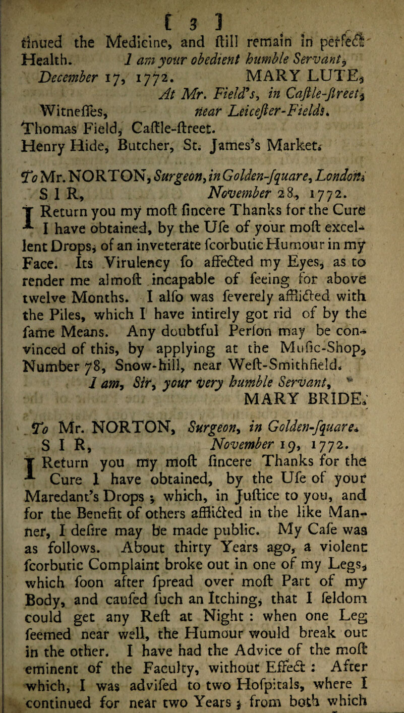 tinued the Medicine, and dill rernairi In perfe^l Health. 1 am your obedient humble Servant^ December 17, 1772. MARY LUTE^ At Mr, Field*in Caftle-fireet^ WitnefTes, near Leicefter-Fields,. Thomas Fields Cadle-ftreet. Henry Hide, Butcher, Sti James’s Market* To Mr. NORTON, Surgeon^ in Golden-Jquare^ London^ ! SIR, November 28^ 1772. I' Return you my mod fincere Thanks for the Cure I have obtained, by the Ufe of your mod excel¬ lent Dropsy of an inveterate fcorbulic Humour in my Face. Its Virulency fo afFedted my Eyes, as to ! render me a) mod incapable of feeing for above I twelve Months. I alfo was fevereJy adlidled with ! the Piles, which I have intirely got rid of by the farhe Means. Any doubtful Perfon may be con¬ vinced of this, by applying at the Mufic-Shop^ Number 78, Snow-hill, near Wed-Smithfield* 1 am. Sir, your very humble Servant, MARY BRIDE; To Mr. NORTON, Surgeon, in Golden^fquare^ SIR, November i(), 1772. T Return you my mod fincere Thanks for the I ^ Cure 1 have obtained, by the Ufe of your Maredant’s Drops •, which, in Judice to you, and for the Benefit of others afflidled in the like Man¬ ner, I defire may be made public. My Cafe was as follows. About thirty YeaErs ago, a violent fcorbutic Complaint broke out in one of my Legs,, which foon after fpread over mod Part of my Body, and caufed fuch an Itchingj that I feldoni i could get any Red at Night : when one Leg i feemed near well, the Humour would break ouc I in the other. I have had the Advice of the mod ' eminent of the Faculty, without EfFedf : After I which, I was advifed to two Hofpitals, where I continued for near two Years j from both which