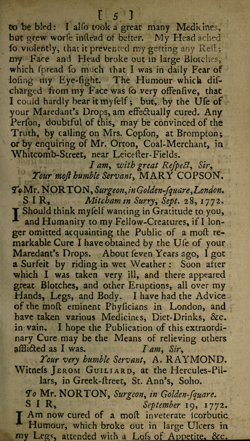 tx) be bled: I alfo took a great many Medicines, bot grew worfe indead of better. My Head ached fo violently, that it prevented my getting any Reft; my Face and Flead broke out in large Blotches, which fpread fo much that I was in daily Fear of iofing rhy Eye-fight. The Humour which dif- charged from my Face was (b very offenfive, that I could hardly bearitmyfelf; but, by the Ufe of your Maredant’s Drops, am effedfually cured. Any Perfon, doubtful of this, may be convinced of the Truth, by calling on-Mrs. Copfon, at Brompton; or by enquiring of Mr. Orton, Coal-Merchant, in Whitcomb-Street, near Leicefter-Fields. I am^ with great RefpeH^ 6’/V, Tour moft humble Servant^ MARY COPSON. To Mr. NORTON, Surgeon^inGolden-fquare^London, SIR, Mitcham m Surry ^ Sept. 28, 1772. T Should think myfelf wanting in Gratitude to you, and Humanity to my Fellow-Creatures, if I lon¬ ger omitted acquainting the Public of a mod re¬ markable Cure I have obtained by the Ufe of your Maredant’s Drops. About feven Years ago, I got a Surfeit by riding in wet Weather : Soon after which I was taken very ill, and there appeared great Blotches, and other Eruptions, all over my Hands, Legs, and Body. I have had the Advice of the mod eminent Phyficians in London, and have taken various Medicines, Diet-Drinks, &c. in vain, I hope the Publication of this extraordi¬ nary Cure may be the Means of relieving others afflicted as I was, I am^ Sir^ Tour 'very humble Servant^ A. RAYMOND. Witnefs Jerom Guiliard, at the Hercules-Pil- lars, in Greek-dreet, St. Ann’s, Soho. To Mr. NORTON, Surgeon^ in Golden-fquare. SIR, September 19, 1772. T Am now cured of a mod inveterate Icorbutic Humour, which broke out in large Ulcers in my Legs, attended with a Lod of Appetite. &:c.