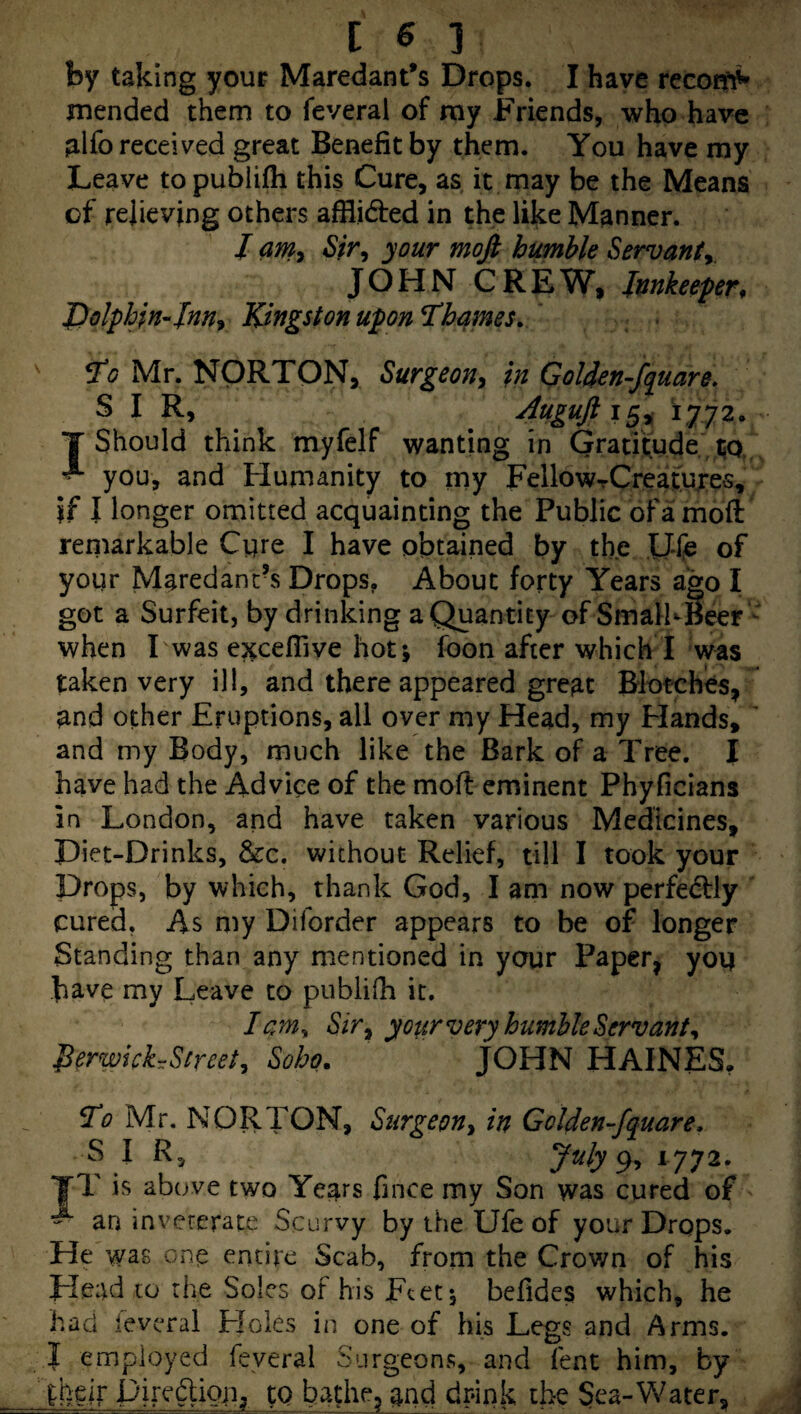 by taking your Maredant*s Drops. I have recoifi^ mended them to feveral of ray Friends, who have alfo received great Benefit by them. You have my Leave topubiifli this Cure, as it may be the Means of relieving others afflidred in the like Manner. / aniy your mofi humble Servanty, JOHN CREW, Innkeeper, Dolphin-InUy Kingston upon Thames. ' ^0 Mr. NORTON, Surgeon^ in Golien-fquare, SIR, 4ugufi\^^ 1,772. T Should think myfelf wanting in Gratitude , 150,' ^ you, and Humanity to my FellowTCreajtuxes, if I longer omitted acquainting the Public of a moft remarkable Cure I have obtained by the IJfe of your Maredanc\s Drops, About forty Years ago I got a Surfeit, by drinking a Quantity of SmalKBeer  when I was ej^cefiive hot; foon after which I was taken very ill, and there appeared great Blotches, and other Eruptions, all over my Head, my Hands, ' and my Body, much like the Bark of a Tree. I have had the Advice of the moft eminent Phyficians in London, and have taken various Medicines, Diet-Drinks, &c. without Relief, till I took your Drops, by which, thank God, I am now perfectly ' cured, As my Diforder appears to be of longer Standing than any mentioned in your Paper, you have my Leave to publifh it. lam, Sir^ your very humble ^ervanty PerwichSsreety Soho. JOHN HAINES. ^0 Mr. NORTON, Surgeon^ in Golden-fquare, ^ I Rj July 9, 1772. yT is above two Years fince my Son was cured of an inveterate Scurvy by the Ufe of your Drops. He was one entire Scab, from the Crov/n of his Head to the Soles of his Feet; befides which, he ha Cl leveral Floles in one of his Legs and Arms. I employed feveral Surgeons, and fent him, by iheir Jpirediou, to bathe, and drink the Sea-V/ater,