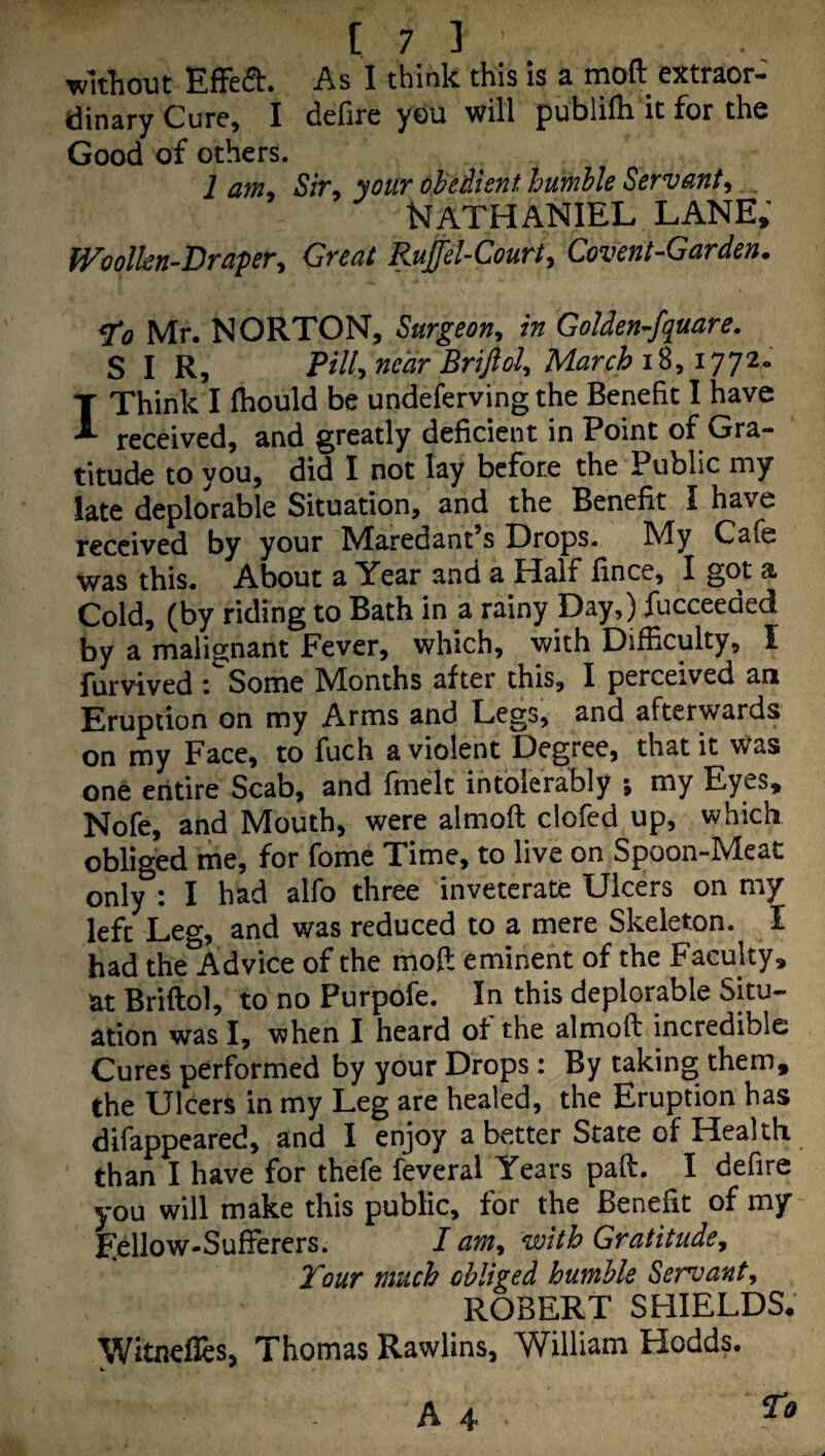 [73 ■wltliout EfFed. As I think this is a moft extraor¬ dinary Cure, I defire you will publilh it for the Good of others. lam. Sir, your ohedient bumble Servant, ^ Nathaniel lane; molkn-Draper, Great Ruffel-Court, Covent-Garden. ^0 Mr. NORTON, Surgeon, in Golden-fquare. S I R, Pill, near Brijiol^ March i8, i77^* I Think I fhould be undeferving the Benefit I have received, and greatly deficient in Point of Gra¬ titude to you, did I not lay before the Public my late deplorable Situation, and the Benefit I have received by your Maredant’s Drops. My Cafe was this. About a Year and a Half fince, I got a Cold, (by riding to Bath in a rainy Day,) fucceeded by a malignant Fever, which, with Difficulty, I furvived i Some M^onths after this, I perceived an Eruption on my Arms and Legs, and afterwards on my Face, to fuch a violent Degree, that it Was one entire Scab, and fmelt intolerably ; my Eyes, Nofe, and Mouth, were almoft clofed up, which obliged me, for fome Time, to live on Spoon-Meat only : I had alfo three inveterate Ulcers on my left Leg, and was reduced to a mere Skeleton. I had the Advice of the moft eminent of the Faculty, at Briftol, to no Purpofe. In this deplorable Situ¬ ation was I, when I heard of the almoft incredible Cures performed by your Drops: By taking them, the Ulcers in my Leg are healed, the Eruption has difappeared, and I enjoy a better State of Health ' than I have for thefe feveral Years paft. I defire you will make this public, for the Benefit of my Eellow-SufFerers. I am^ with Gratitude^ Tour much obliged humble Servant, ROBERT SHIELDS. Witnefies, Thomas Rawlins, William Hodds.