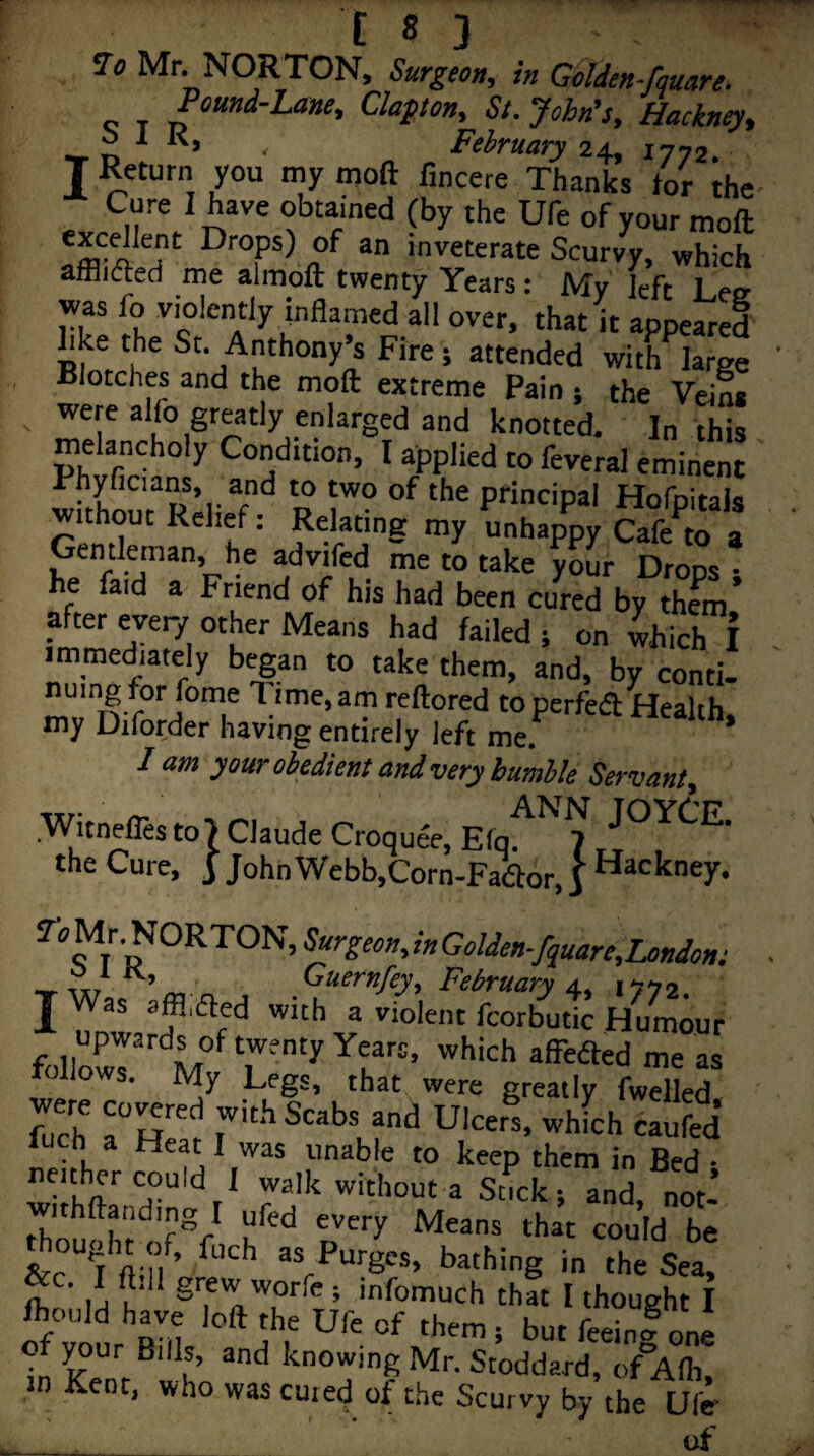Jo Mr. NORTON, Surgeon, in Golden-fquare. «: T p “*‘*'^‘***^» St. John’s, Hackney, o 1 K, February 24, 1772 I ’y fincere Thanks tor ihe . Cure I have obtained (by the Ufe of your moft ^ Drops) of an inveterate Scurvy, which afflnfted me almoft twenty Years: My left Leir was fo violently inflamed all over, that it appeared bke the St, Anthony’s Fire 5 attended with large Blotches and the moft extreme Pain ; the Veins ^ were alfo greatly enlarged and knotted. In this melancholy Condition, I applied to feveral eminent Phyficians, and to two of the principal Hofpitals without Relief; Relating my unhappy Cafe^to a Gentleman, he advifed me to take your Drops • he faid a Friend of his had been cured by them* after every other Means had failed 5 on 4ich I immediately began to take them, and, by conti- nuing for foine Time, am reftored toperfed Health, my Diforder having entirely left me.*^ lam your obedient and very humble Servant, Witnefles to 7 Claude Croquee, the Cure, j John Webb,Corn-Faftor, | hackney. ^o^|^^ORTON,^rgeon,inGolden■/quare,Londont February A, 157, J Was affl.ded with a violent fcorbutic Humour upwards of twenty Years, which affeded me as follows. My Legs, that were greatly fwdled S Ulcerl whfchSed hJch a Heat I was unable to keep them in Bed • neither could 1 walk without a Stick ; and, not’ withftanding I ufed every Means that could be &c^^ft n’ 3s Purges, bathing in the Sea, • grew woric ; infomuch that I thought I Ihould have loft the life nf rhe.^ u . r • ° ^ D ll ‘'■“y, them; but feeing one of ^ur Bills, and knowing Mr. Stoddard, of Afli, in Kent, who was cured of the Scurvy by the Ufe of