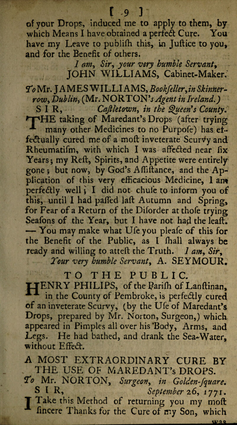 of your Drops, Induced me to apply to them, by which Means I have obtained a perfed Cure. You have my Leave to publifh this, in Juft ice to you, and for the Benefit of others. I am^ Sir^ your very humble Servant^ JOHN WILLIAMS, Cabinet-Maker; ^0 Mr. JAMESWILLIAMS, Bookfeller^in Skinner- rowy Dublin^ (Mr. NORTON’j.^^^;// in Ireland,) SIR, Caftletown^ in the §ueen^s County', taking of Maredant’s Drops (after trying many other Medicines to no Purpofe) has et- fe^bually cured me of a moft inveterate Scur'^y and Rheumatifm, with which I was afiedted near fix Years; my Reft, Spirits, and Appetite were entirely gone ; but now, by God’s Affiftance, and the Ap¬ plication of this very efficacious Medicine, I ant perfedly well; I did not chufe to inform you of this, until I had pafTed laft Autumn and Spring, for Fear of a Return of the Diforder at thofe trying Seafons of the Year, but I have not had the leaft. — You may make what Ufe you pleafe of this for the Benefit of the Public, as I fhall always be ready and willing to atteft the Truth. 1 am^ Sir^ Tour very humble Servanty A. SEYMOUR. TO THE PUBLIC. tJENRY PHILIPS, oftheParifhofLanftinan, in the County of Pembroke, is perfedly cured of an inveterate Scurvy, (by the Ufe of Maredant’s Drops, prepared by Mr. Norton, Surgeon,) which appeared in Pimples all over his 'Body, Arms, and Legs. He had bathed, and drank the Sea-^Water, without Effedf. A MOST EXTRAORDINARY CURE BY THE USE OF MAREDANT’s DROPS. To Mr. NORTON, Surgeoriy in Golden-fquare, SIR, September 7.6 y 1771. T Take this Method of returning you my moft: fincere Thanks for the Cure of my Son, which
