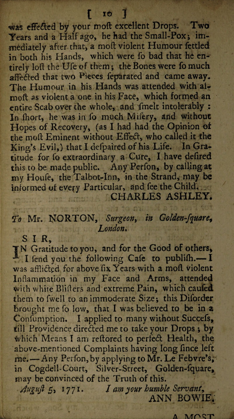cffe^led by your moft excellent Drops. Two Years and a Half ago, he had the Small-Pox; im¬ mediately after that, a mod violent Humour fettled in both his Hands, which were fo bad that he en¬ tirely lofl the Ufe of them *, the Bones were fo much affedled that two Pieces feparated and came away. The Humour in his Hands was attended with al- moft violent a one in his Face, which formed an entire Scab over the whole, and fmelc intolerably : In fhort, he was in fo much Mifery, and without Hopes of Recovery, (as I had had the Opinion ot the moft Eminent without Effed, who called it the King’s Evil,) that I defpaired of his Life. In Gra¬ titude for fo extraordinary a Cure, I have defired this to be made public. Any Perfon, by calling at my Houfe, the Talbot-Inn, in the Strand, may be informed of every Particular, and fee the Child, CHARLES ASHLEY. To Mr, NORTON, Surgeon^ in Gclden-fquare^ London* S I R, TN Gratitude to you, and for the Good of others^ *^1 fend you the following Cafe to publifh.— I was affli6l^d for above fix Years with a moft violent Inflammation in my Face and Arms, attended with white Bliflers and'extreme Pain, which caufed them to fwell to an immoderate Size; this Diforder brought me fo low, that I was believed to be in a Confumption. I applied to many without Succefs, till Providence diredfed me to take your Drops ; by Ivhich Means I arri reftored to perfect Health, the above-mentioned Complaints having longfince left me. — Any Perfon, by applying to Mr. Le Febvre’s,* in Cogdell-Court, Silver-Street, Golden-fquare, may be convinced of the Truth of this. 4^gujl 5, 1771. I am your humble Servant^ ANN BOWIE. A TVTO^JT