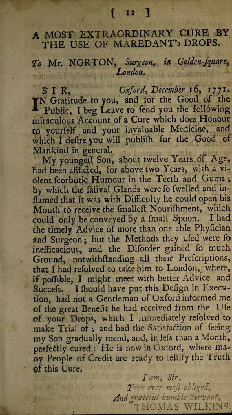 [ »* ] A MOST EXTRAORDINARY CURE BY THE USE OF MAREDANT’s DROPS. To Mr. NORTON, Surgeon, in Golden-fqmre, London. SIR, O^cfordy Lecemher IN Gratitude to you, and for the Good of the Public, I beg Leave to fend you the following miraculous Account of a Cure which does Honour to yourfelf and your invaluable Medicine, and which I defire you will publifh for the Good of Mankind in general. My ypungeft Son, about twelve Years of Age, had been afflidled, for above two Tears, with a vi¬ olent fcorbutic Humour in the Teeth and Gums; by which the falival Glands werefo fwelled and in¬ flamed that it was with Difficulty he could open his Mouth to receive the fmalleft Nouriffiment, which could only be conveyed by a fmall Spoon. I had the timely Advice ol more than one able Phyfician and Surgeon; but the Methods they ufed were fo inefficacious, and the Diforder gained fo much Ground, notwithftanding all their Prefcriptions, that I had refolved to take him to London,^ where, if poffible, I might meet with better Advice and Succefs. I ffiouid have put this Defign in Execu¬ tion, had not a Gentleman of Oxford informed me of the great Benefit he had received from the Ufe of your Drops, which I immediately refolved to make Trial of •, and had the Satisfadlion of feeing my Son gradually mend, and, in lefs chan a Month, perfedtly cured : He is now in Oxford, where ma¬ ny People of Credit are ready to teflify the Truth pf this Cure. 1 am, Sir^ 7'oHr ever mejt chliged, ^nd Grateful hurnole 'Servant,, liiOMAS WILKINS.