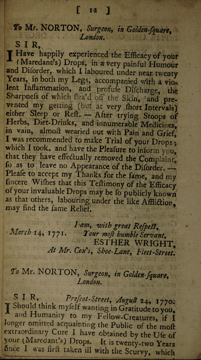 Tv Mr. NORTON, Surgeon, in Golden-fquart, London. SIR. T Have happily experienced the Efficacy of your fMaredanc’s) Drops, in a very painful Humour and Diforder, which 1 laboured under near twenty Years, in both my Legs, accompanied with a vio- lent Inflammation, and profufe Difchar^e, the Sharpnefs of which flea’d off the Skin, and pre¬ vented my getting (but at very Ihort Intervals) either Sleep or Reft. — After trying Stoops of Herbs, Diet-Drinks, and innumerable Medicines, in vain, almoft wearied out with Pain and Grief, I was recommended to make Trial of your Drops; which I took, and have the Picafure to inform you, that they have effeaually removed the Complaint’ fo as to leave no Appearance of the Diforder._ Pleafe to accept my Thanks for the fame, and'my fincere Wifhes that this Teftimony of the Efficacy of your invaluable Drops may be fo publicly known as that others, labouring under the like Afflidfion, may find the fame Relief 1 am, with great Refpeil, March fj’ji. Tour moft humble Servant, ESTHER WRIGHT, At Mr. Cox's, Shoe-Lane, Fleet-Street. To Mr. NORTON, Surgeon, in Golden-fquare, London. T fi ^ 24. 1770; T Should think myfelf wanting in Gratitude to you, and Humanity to my Fellow-Creatures, if I longer omitted acquainting the Public of the moft extraordinary Cure I have obtained by the Ufe of your (Maredant’s) Drops. It is twenty-two Years firice I was firft taken ill with the Scurvy, which