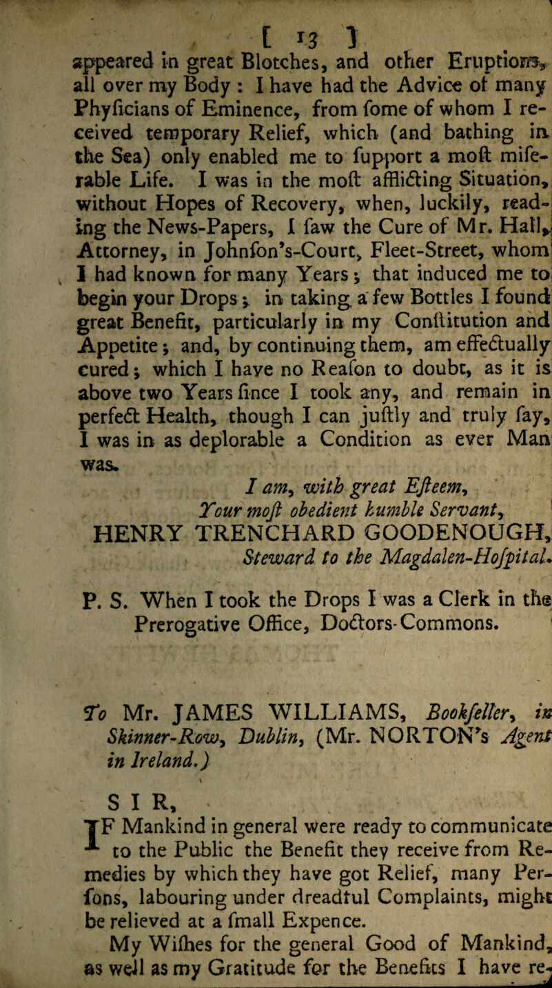 [ r? 1 appeared in great Blotches, and other Eruptionr^ all over my Body : I have had the Advice ol many Phyficians of Eminence, from fome of whom I re¬ ceived temporary Relief, which (and baching ia the Sea) only enabled me to fupport a moft mife- rable Life. I was in the moft afflidling Situation, without Hopes of Recovery, when, luckily, read¬ ing the News-Papers, I faw the Cure of Mr. Hall>,| Attorney, in Johnfon’s-Court, Fleet-Street, whom I had known for many Years; that induced me to begin your Drops y in taking, a few Bottles I found great Benefit, particularly in my Conftitution and Appetite; and, by continuing them, am efFedlually cured; which I have no Reafon to doubt, as it is above two Years fince I took any, and remain in perfedt Health, though I can juftly and truly fay, 1 was in as deplorable a Condition as ever Man was. I am^ with great Efieemy Tour mofi obedient humble Servant^ HENRY TRENCHARD GOODENOUGH, Steward to the Magdalen-HoJptaL P. S. When I took the Drops I was a Clerk in the Prerogative Office, Dodlors* Commons. To Mr. JAMES WILLIAMS, Bookfelkry in Skinner-Rowy Dublin^ (Mr. NORTON^s Agent in Ireland,) \ SIR, TF Mankind in general were ready to communicate to the Public the Benefit they receive from Re¬ medies by which they have got Relief, many Per- fons, labouring under dreadtul Complaints, might be relieved at a fmall Expence. My Wifhes for the general Good of Mankind, as well as my Gratitude for the Beneftcs I have re^