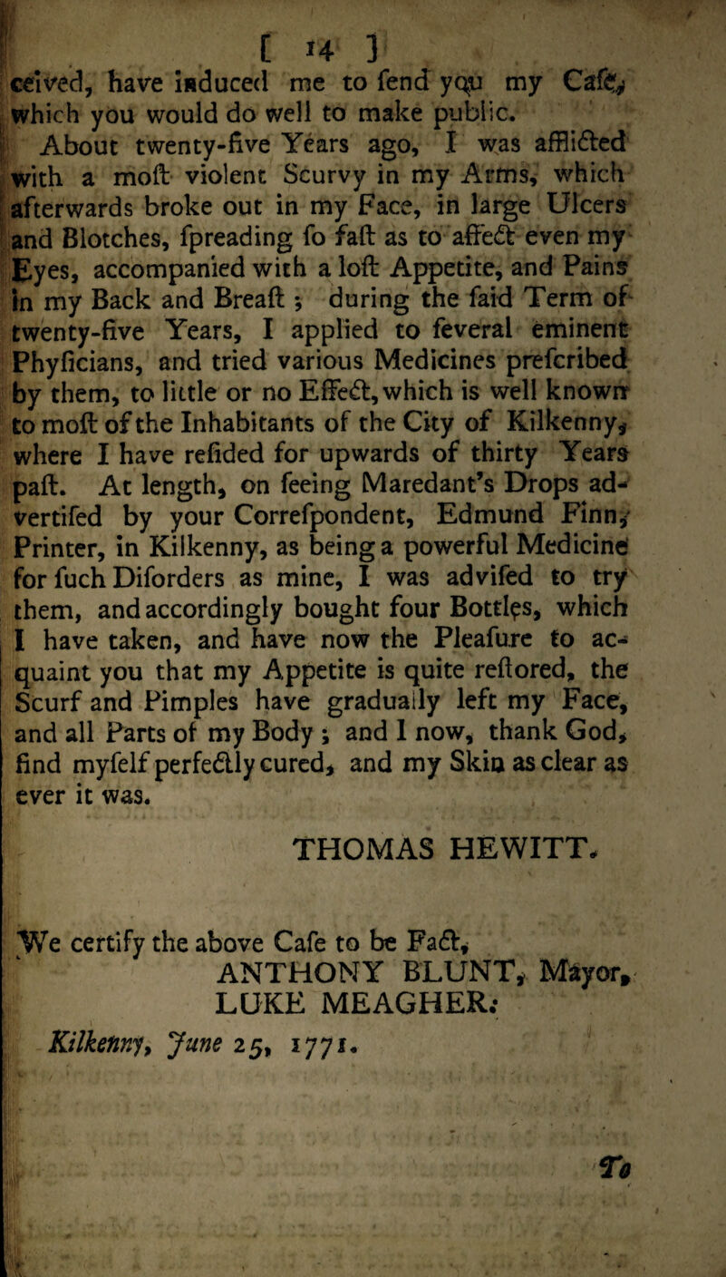 / ceived, have induced me to fend yqti my Cafe^ which you would do well to make public. I About twenty-five Years ago, I was afflidled with a moft violent Scurvy in my Armsv which I afterwards broke out in my Face, in large Ulcers land Blotches, Ipreading ib fall as to afiedt even my^ Eyes, accompanied with a loft Appetite, and Pains in my Back and Bread ; during the faid Term of twenty-five Years, I applied to feveral eminent Phyficians, and tried various Medicines prefcribcd by them, to little or no Effcd, which is well knownr to moft of the Inhabitants of the City of Kilkenny^ where I have refided for upwards of thirty Years paft. At length, on feeing Maredant’s Drops ad-^ vertifed by your Correfpondent, Edmund Finn,' Printer, in Kilkenny, as being a powerful Medicinef for fuch Diforders as mine, I was advifed to try them, and accordingly bought four Bottles, which I have taken, and have now the Pleafure to ac¬ quaint you that my Appetite is quite reftored, the Scurf and Pimples have gradually left my Face, and all Parts of my Body ; and 1 now, thank God, find myfelf perfedly cured, and my Skin as clear as ever it was. THOMAS HEWITT. We certify the above Cafe to be Fad, ANTHONY BLUNT, M^tyor, LUKE MEAGHER; Kilkenny^ June 25, lyyi. To