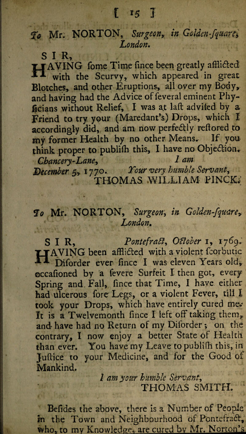 fa Mr. NORTON, Surgeon^^ in Golden-ffdarei London* SIR, Having fome Time fmce been greatly ailided with the Scurvy^ which appeared in great Blotches, and other Eruptions, ail over my Body, and having had the Advice of feveral eminent Phy- ficians without Relief, I was at laft adviled by a Friend to try your (MaredanPs) Drops, which I accordingly did, and am nov/perfedly reftored to my former Health by no other Means. If you think proper to publilh this, I have no Objedtion, Chancery-Lane y 1 am ’December 5, 1770. Tour very humble Servant, THOMAS .WILLIAM FINCK; fo Mr. NORTON, Surgeon, in Golden-fquare^ London. SIR, Pontefrabl, OHoher i, i7%« Having been afHlded with a violent fcorbutic Diforder ever fincc I was eleven Years old, occafioned by a fevere Surfeit I then got, every Spring and Fall, fmce that Time, I have either had ulcerous fore Legs, or a violent Fever, till I took your Drops, which have entirely cured me.- It is a Twelvemonth fmce I left off taking them, and have had no Return of my Diforder; on the contrary, I now enjoy a better State of Health than ever. You have my Leave to publifli this, in Juftice to your Medicine, and for the Good of Mankind. I am your humble Servant, THOMAS SMITH. Befides the above, there is a Number of People m the Town and Neighbourhood of Pontefradf, who, to my Knowledge, are cured by Mr. Norton*^
