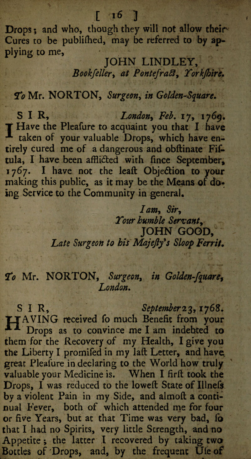 Drops; and who, though they will not allow their Cures to be publiflied, may be referred to by ap¬ plying CO me, JOHN LINDLEY, Bookfeller^ at PontefraSi^ Torkjhtfe. 21? Mr. NORTON, Surgeon^ in Golden-Square. S I-R, London^ Feh. 17, 1769, T Have the Pleafure to acquaint you that I have taken of your valuable Drops, which have en¬ tirely cured me of a dangerous and obftinate Fif- tula, I have been afflided with fince September, 1767. I have not the leaft Objedlion to your making this public, as it may be the Means of db^ ing Service to the Community in general. lamy Sir, Tour humble Servant^ JOHN GOOD, Late Surgeon to hts Majefty^s Sloop Ferrit. To Mr. NORTON, Surgeon^ in Golden-fquaref London. SIR, Septetnher^^y 1768. TJAVING received fo much Benefit from your ■ Drops as to convince me I am indebted to them for the Recovery of my Health, I give you the Liberty I promifed in my laft Letter, and havi^ great Pleafure in declaring to the World how truly valuable your Medicine is. When I firft took the Drops, I was reduced to the lowed State of Illnefs. by a violent Pain in my Side, and almoft a conti¬ nual Fever, both of which attended me for four or five Years, but at that Time was very bad, fb that I had no Spirits, very little Strength, and no Appetite; the latter T recovered by taking two Bottles of'Drops, and., by the frequent Ufeof