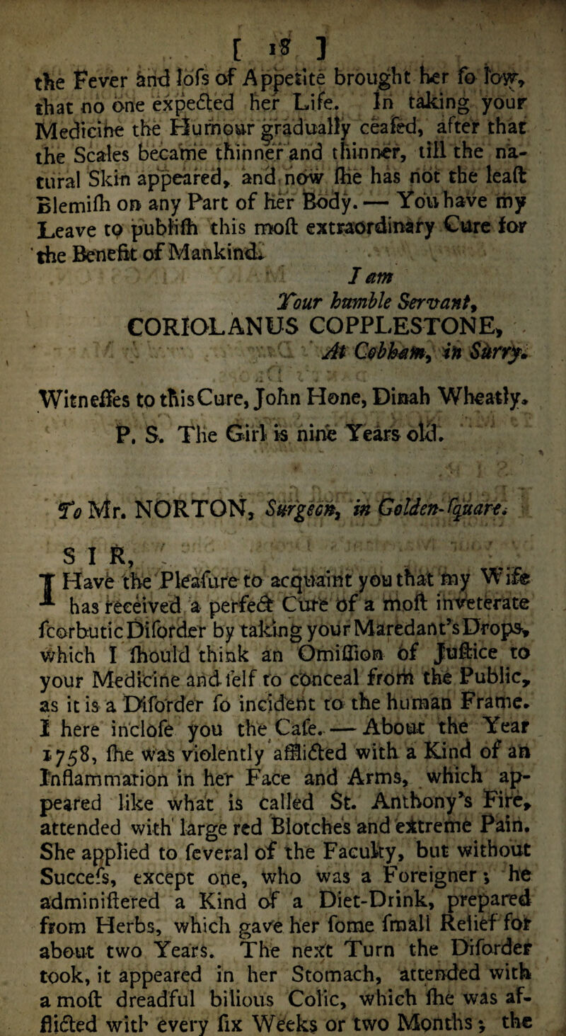 [ IS ] the Fever ^rid lofs of Appetite brought her fo that oo one expedled her Life. In taking your Medicihe the Hurhbur gradually ceaikl, after that the Scales becarrie thinner and thinner, till the na¬ tural Skin appeared, and. now Hie has hot the leaft Blemiih on any Part of her feody. — You have my Leave tp pubhfh this mod extraordinary Cure for the Beneftt of Mankinds I am Tout humble Servant^ CORIOLANUS COPPLESTONE^ At C0bh4{m^ in Sitrry* Witneffes to thisCurc, John Hone, Dinah Wheady, P, S. The Girl Is nine Years oUl. To Mr. NORTON, Surgeon^ in Golden-fguarti s I K ■■ I Have the Pkafureto acquaint you that tny Wife has received a perfed Cure of a hioft inveterate fcorhuticDiforder by taking your MaredanPsDrops, vi^hich I Ihould think an Omiflion 6f Judice to your Medicine ahdfelf to conceal frorii the Public, as it is a 'Diforder fo incid'eht to the human Frame* I here ihclofe you the Cafe. — About the Year 1758, fhe was violently aMifted with a Kind of ah Inflarnmaiion in her Face and Arms, which ap¬ peared like what is called St. AnthonyFife, attended with large red Blotches and 'e]ftrerne Paiii. She applied to fcveral of the Faculty, but without Succeis, except one, who was a Foreigner; he adminiftered a Kind of a Diet-Drink, prepaned from Herbs, which gave her fome fmall Relief for about two Years. The next Turn the Diforder took, it appeared in her Stomach, attended with a moft dreadful bilious Colic, which Ihe was af- Aided with every fix Weeks or two Months; the