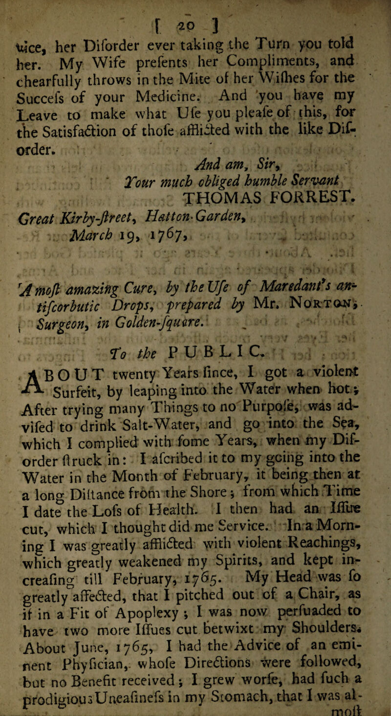 r ] twee, her Diforder ever taking the Turn you told her. My Wife prefents her Compliments, and chearfully throws in the Mite of her vVilhes for tlie Succefs of your Medicine. And you have my Leave to make what Ufe you pleafe of this, for the Satisfa<5tion of thofe afflicted with the like Dif¬ order. And am, Sir^ Tour much obliged humble Servant THOMAS FORREST. Great Kirby-ftreet^ Hatton-Garden^ March 19, 1767, . • ’ • ' • ■ • * * ' A tnoji amazing Curey by the Ufe of Maredant*s an^ tifcorbutic Drops^ prepared by Mr. NoRTONi- I Surgeon^ in Golden-fqu are. , To the ¥ \J ^ About twenty Years fmee, I got a violent Surfeit, by leaping into the Water when hotv After trying many Things to no Purpofe, was ad- vifed to drink Salt-Water, and go into the S^a, which I complied with fome Years, when my Dif¬ order flruek in: I aferibed it to my going into the Water in the Month of February, it being then at a long Diitance from the Shore j from which Time I date the Lofs of Health. I then had an Ifllre cut, which I thought did me Service. In a IMorn- ing I was greatly afRidted with violent Reachings, which greatly weakened my Spirits, and kept in- creafing till February, 1765. My Head was fo greatly aife6ted, that I pitched out of a Chair, as if in a Fit of Apoplexy ; I was now perfuaded to have two more Iffues cut betwixt my Shoulders. About June, 1765, I had the Advice of an emi¬ nent Phyfician,- whofe Diredions were followed, but no Benefit received j I grew worfe, had fuch a crodimousUneafinefs in my Stomach, that I was al- ^ ^ mod
