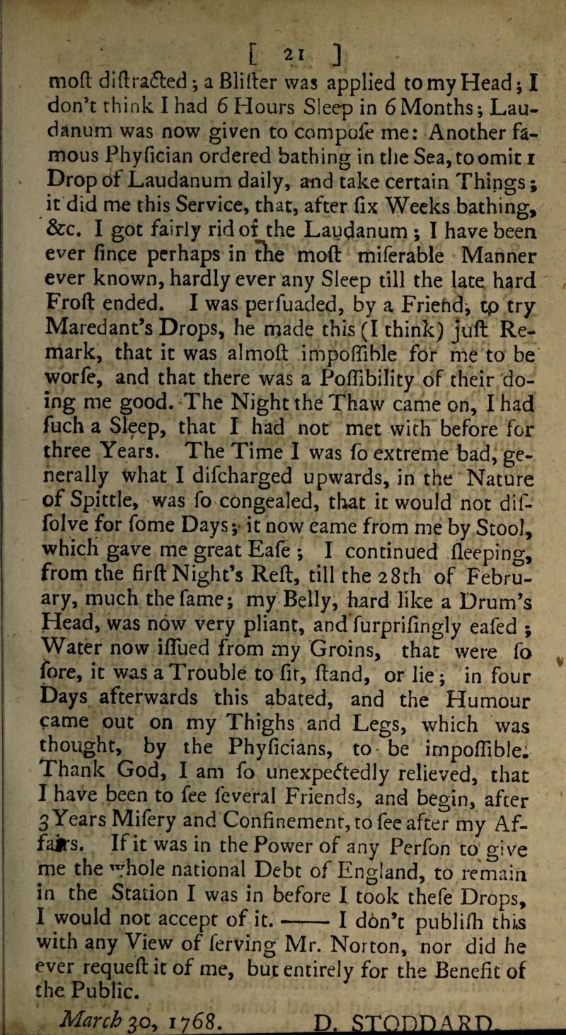 mofl din:ra6led; a Blider was applied to my Head j I don’t think I had 6 Hours Sleep in 6Months; Lau¬ danum was now given to compofe me: Another fa¬ mous Phyfician ordered bathing in the Sea,toomit i Drop of Laudanum daily, and take certain Things; it did me this Service, that, after fix Weeks bathing, &c. I got fairly ridot the Laudanum ; I have been ever fince perhaps in tlie moft miferable Manner ever known, hardly ever any Sleep till the late hard Froft ended. I was perfuaded, by a Friehd, tp try Maredant’s Drops, he made this (I think) juft Re¬ mark, that it was almoft impoffible for me to be worfe, and that there was a Poffibility of their do¬ ing me good. The Night the Thaw came on, I had fuch a Sleep, that I had not met with before for three Years. The Time I was fo extreme bad, ge¬ nerally ^hat I difcharged upwards, in the Nature of Spittle, was fo congealed, that it would not dif- folve for fome Days it now came from me by Stool, which gave me great Eafe *, I continued fleeping, from the firft Night’s Reft, till the 28th of Febru¬ ary, much the fame; my Belly, hard like a Drum’s Head, was now very pliant, and furprifingly eafed ; Water now iftued from my Groins, that were fo ^ fore, it was a Trouble to fir, ftand, or lie; in four Days afterwards this abated, and the Humour came out on my Thighs and Legs, which was thought, by the Phyficians, to be impoffible: Thank God, I am fo unexpectedly relieved, that I have been to fee feveral Friends, and begin, after 3 Years Mifery and Confinement, to fee after my Af¬ fairs. If it was in the Power of any Perfon to o-jve me the ”:hole national Debt of England, to remain in the Station I was in before I took thefe Drops, I would not accept of it.-I ddn’c publifh thi.s with any View of ferving Mr. Norton, nor did he ever requeft it of me, but entirely for the Benefit of the Public. March 2,0^ 1768. D. STODDARD