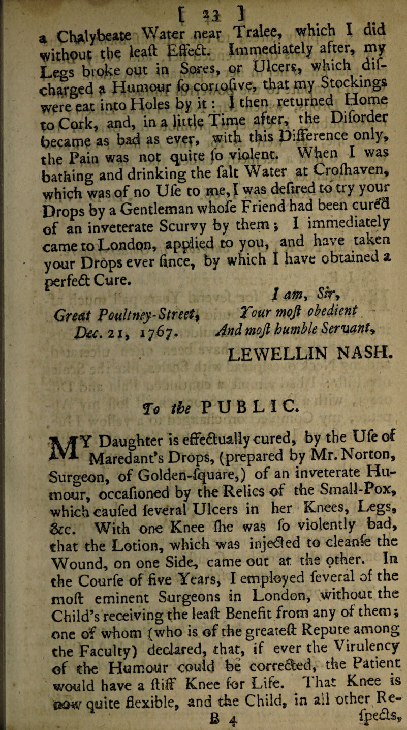 [ 21 1 4 Chjk’lybeate Wat^r near Tralee, which I did withput the lead ESba. Immediately after, my Legs broke opt in Sores, or Ulcers, which dif- charged a Hnmour (peor^pQve, that my Stockings wie eat Uo Holes by k: . I then returned Home Cork, and, in a Jjittle Time after, the Diforder became as bad as evef, with this 13iffercnce only, the Pain was not quite jb viplenc. When I was bathing and drinking the fait Water at Crofhaven, which was of no Ufe to me, I was deltred to try your Drops by a Gentleman whole Friend had been cur^ of an inveterate Scurvy by them ; I immediately came to London, applied to y ou, and have taken your Drops ever fince, by which I h^ve obtained a perfedf Cure, 1 anny StTy Gre^t Pouhney-Street % Tour moft obedient D^c, 21, 1767. And mofi humble SernianU LEWELLIN NASH. Ta the PUBLIC. My Daughter is efFe^lualiy cured, by the Ufe of Maredant’s Drops, (prepared by Mr. Norton, Surgeon, of Golden-fquare,) of an inveterate Hu¬ mour, occafioned by the Relics of the Small-Pox, which caufed feveral Ulcers in her Knees, Legs, &c. With one Knee (he was fo violently bad, that the Lotion, which was injeded to cleanfe the Wound, on one Side, came out at the other. In the Courfe of five Years, I employed feveral of the moft eminent Surgeons in London, without the Child’s receiving the lealf Benefit from any of them; one of whom (who is of the greateft Repute among the Faculty) declared, that, if ever the Virulency of the Humour could be correded, the Patient vrould have a ftiff Knee for Life. 1 hat Knee is taow quite flexible, and the Child, in all other Re-