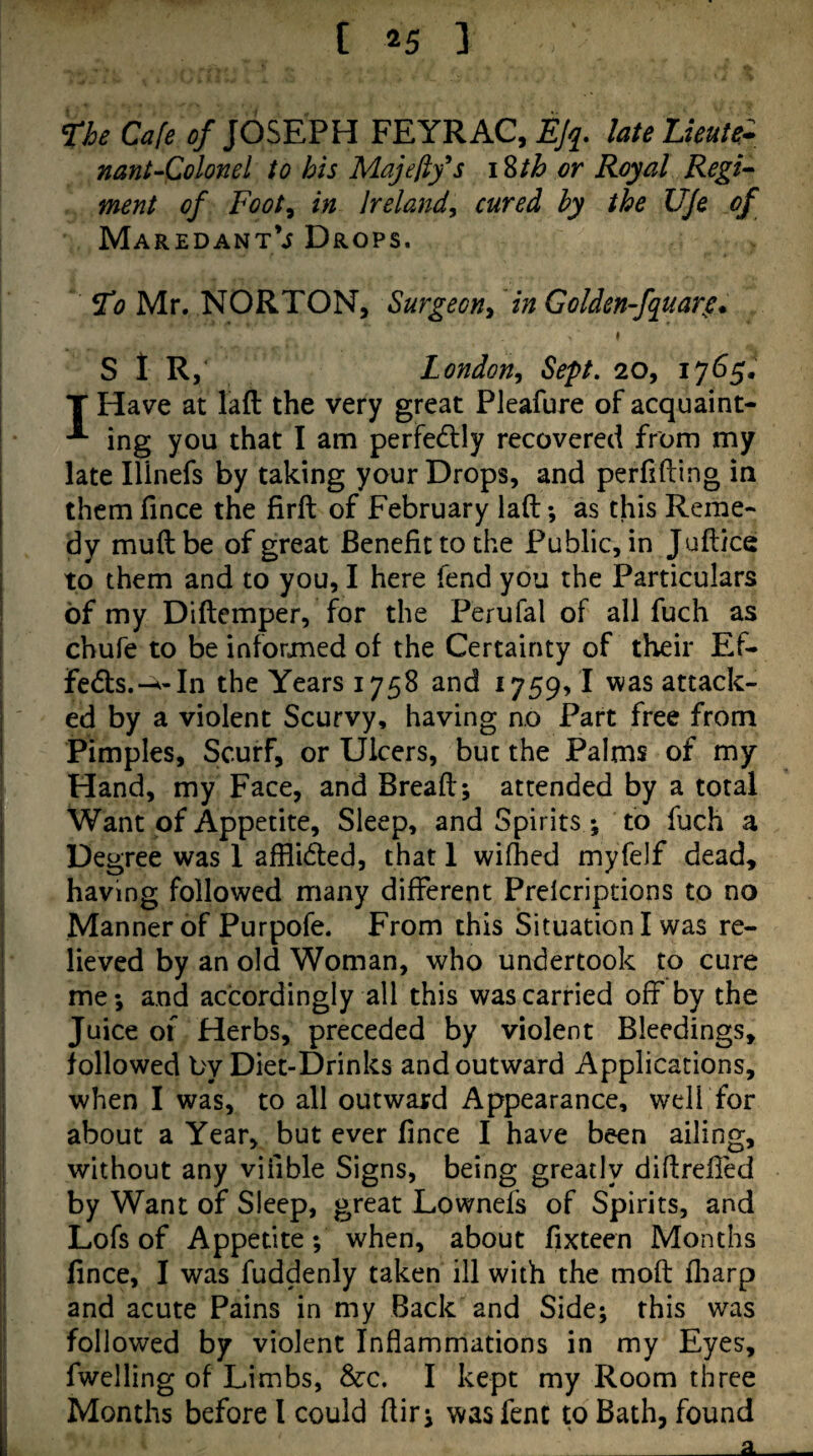 ne Cafe ^/JOSEPH FEYRAC, EJq^. lateLuute* nant-Colonel to his Majefifs \Zth or Royal Regi^ ment of Foot^ in Ireland^ cured hy the UJe of MaredantV Drops. To Mr. NORTON, Surgeon^ in Golden-fquarg* » S 1 R,‘ London^ Sept. 20, i7<S5. T Have at lafl: the very great Pleafure of acquaint- ^ ing you that I am perfedtly recovered from my late Ilinefs by taking your Drops, and perfifting in them fince the firft of February lad *, as this Reme¬ dy mud be of great Benefit to the Public, in Judies to them and to you, I here fend you the Particulars of my Didemper, for the Perufal of all fuch as chufe to be informed of the Certainty of their Ef- feds.In the Years 1758 and 1759,1 was attack¬ ed by a violent Scurvy, having no Part free from Pimples, Scurf, or Ulcers, but the Palms of my Hand, my Face, and Bread; attended by a total Want of Appetite, Sleep, and Spirits ; to fuch a Degree was 1 afflided, that 1 wifhed myfelf dead, having followed many different Prelcriptions to no Manner of Purpofe. From this Situation I was re¬ lieved by an old Woman, who undertook to cure me; and accordingly all this was carried off by the Juice or Herbs, preceded by violent Bleedings, followed by Diet-Drinks and outward Applications, when I was, to all outward Appearance, well for about a Year, but ever fince I have been ailing, without any vifible Signs, being greatly didrefied by Want of Sleep, great Lownefs of Spirits, and Lofs of Appetite; when, about fixteen Months fince, I was fuddenly taken ill with the mod fliarp and acute Pains in my Back and Side; this was followed by violent Inflammations in my Eyes, fwelling of Limbs, &c. I kept my Room three Months before I could dir; wasfent to Bath, found a.