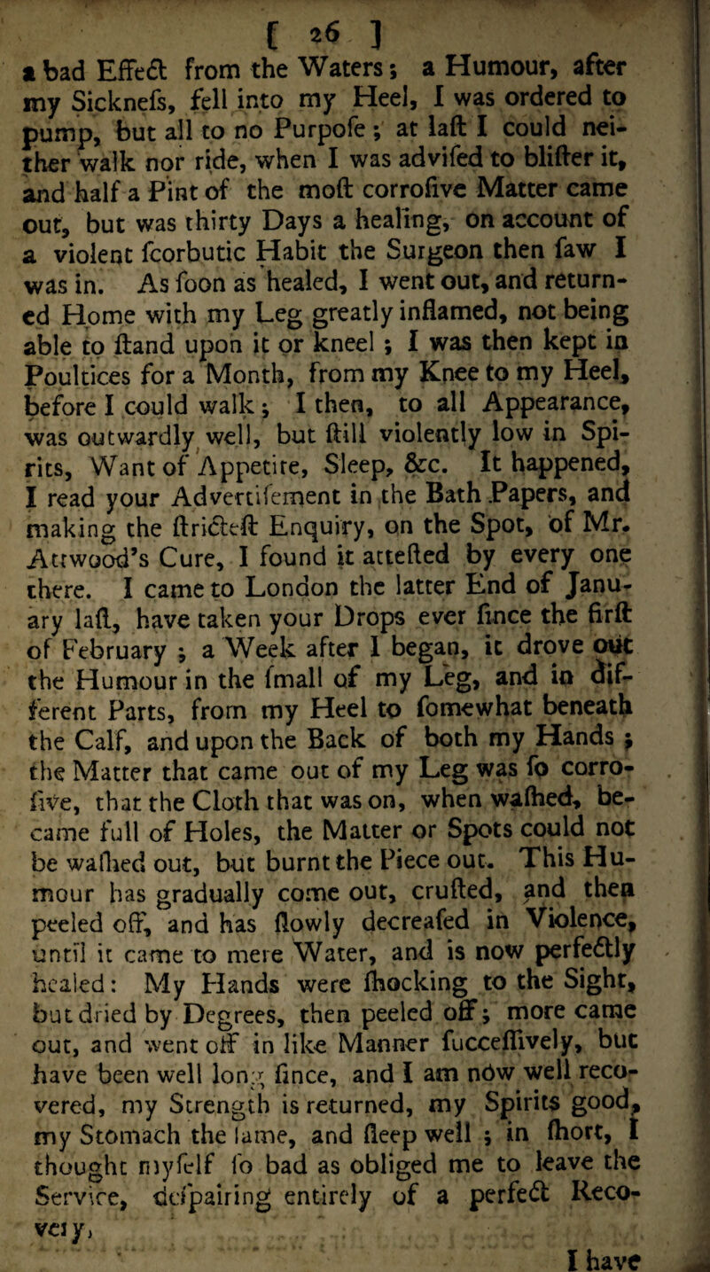 t bad Effed from the Waters; a Humour, after my Sicknefs, fell into my Heel, I was ordered to pump, but all to no Purpofe ; at laft I could nei¬ ther walk nor ride, when I was advifed to bliHer it, and half a Pint ^ the mod corrofivc Matter came out, but was thirty Days a healing, on account of a violent fcorbutic Habit the Surgeon then faw I was in. As foon as healed, I went out, and return¬ ed Home with my Leg greatly inflamed, not being able to ftand upon it or kneel ; I was then kept in Poultices for a Month, from my Knee to my Heel, before I could walk; I then, to all Appearance, was outwardly well, but (till violently low in Spi¬ rits, Want of Appetite, Sleep, &c. It happened, I read your Advenifement in the Bath Papers, and making the ftricled Enquiry, on the Spot, of Mr* Atrwood’s Cure, I found it actefted by every one there. I came to London the latter End of Janu^ ary lad, have taken your Drops ever fince the fird of February ; a Week after 1 began, ic drove oiit the Humour in the fmall of my Leg, and io dif¬ ferent Parts, from my Heel to fomewhat beneath the Calf, and upon the Back of both my Hands f the Matter that came out of my Leg was fp corro- five, that the Cloth that was on, when wafhed, be¬ came full of Holes, the Matter or Spots could not be walked out, but burnt the Piece out. This Hu¬ mour has gradually come out, cruded, and then peeled off, and has (lowly decreafed in Violence, until it came to mere Water, and is now perfedlly healed: My Hands were fhocking to the Sight, but dried by Degrees, then peeled offj more came out, and went off in like Manner fucceflively, but have been well Ion:; fince, and I am nbw well reco¬ vered, my Strength is returned, my Spirits good, my Stomach the lame, and fleep well ; in (hort, I thought niyfelf lb bad as obliged me to leave the Service, ddpairing entirely of a perfect Reco- VCl/) I have