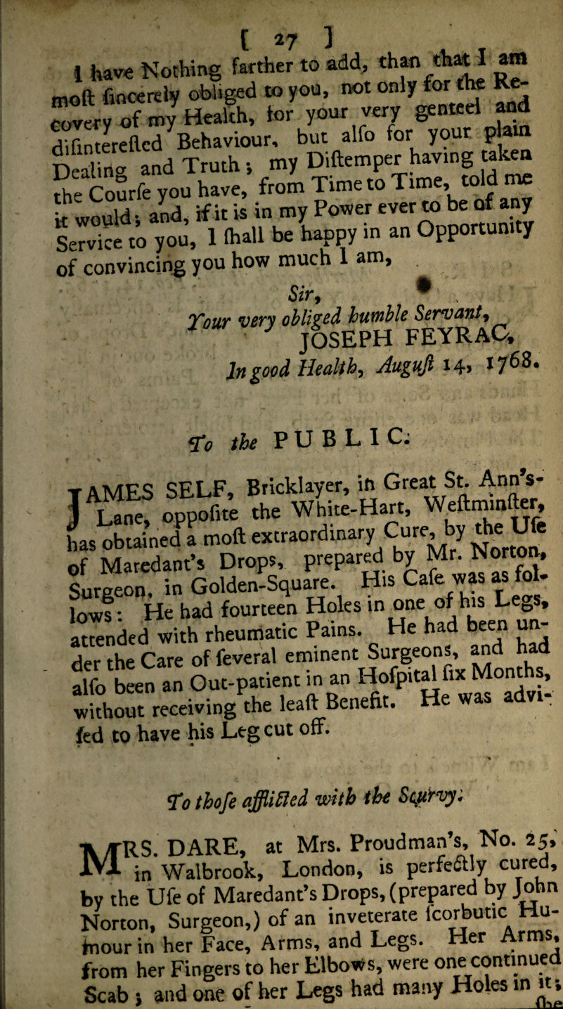 1 have Nothing farther to add, than thw i am moft fiocerely obliged to you, not only for the Re- CoverUf tny Heaffh, for your very ge““cl and difintereacd ^Behaviour, but alfo for your plain Dealing and Truth •, my Diftemper having taken the Courfe you have, from Time to Time, told me k would; aL, if it is in my Power ever to be of any Service to you, 1 ihall be happy m an Opportunity of convincing you how much 1 am. Sir, • , Vsur vsrv ohliz^^ htiwhls Ssr^vmit, ■ JOSEPH FEYRAC. In good HealthAugufi i4> ^0 the PUBLIC; f tames self. Bricklayer, in Great S^ Ann’s- J Lane, oppofite the White-Hart, Weftmmfter, L obtained a moft Norm^! of Maredant’s Drops, prepar^ by Mr^Norton. Surgeon, in Golden-Square. His Cafe was« fol- Inws* He had fourteen Holes in one of his Le^^s, L°ri.d »i.h tonlanc Pain,. Ha had baan m- der the Care of feveral eminent Surgeons, and had alfo been an Out-patient in an Hofpital fix Months, wkhS receiving the leaft Benefit. He was advi- fed to have his Leg cut off. To tbofe affliiled with the Scurvy; Mrs. dare, at Mrs. Proudman’s, No. 25, in Walbrook, London, is perfeiftly cured, by the Ufe of Maredant’s Drops, (prepared by John Norton, Surgeon,) of an inveterate Icorbutic Hu- fnour in her Face, Arms, and Legs. Her Arms, from her Fingers to her Elbows, were one continued Scab } and one of her Legs had many Holes in ^