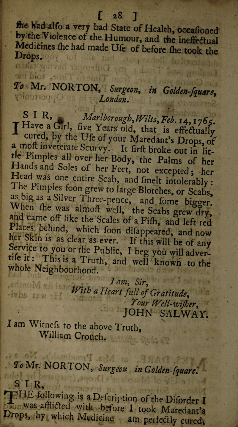 [28 ] fta Kad^alfo a very bad State of Health, occalloned by.the.Violence of the Humour, and the ineffeaual Medicines Ihe had made Ufe of before Ihe took the iJrops. 1 « f To Mr. 'NORTON, Surgeon, in Golden-fmare, ! London. I • -r u ^ I J^^*'^^orpugh, mils, Feb. 14, i ySs. cured, by the Ufe of your Maredant’s Drops, of' a moft inveterate Scurvy. It firft broke out in lit- rie Pimples all over her Body, the Palms of her Hands apd Soles of her Feet, not excepted j her Head was one entire Scab, and fmelt intolerably : J he Pimples foon grew to large Blotches, or Scabs, ^bigas a Silver Three-pence, and fome bigger. When ihe was almoft well, the Scabs grew drv, and came off like the Scales of a Filh, and left red . which foon difappeared, and now her Skin is as clear, as-ever. If this will be of any Service to you or the Public, I beg you will advei^ 'if i^ KT^ ll'* *well known to the whole Neighbourhood. ■ lam. Sir, • , - iVith a Heart fall of Gratitude, Your IVdl-wifher, JOHN SAL WAY, I am Witnefs to the above Truth. William Crouch. To Mr. NORl ON, Surgeon in Golden-fquarel SIR, 'I ® Defcription of the Diforder I r,>u.; was alBifted with before I took Maredant’s Orops, by which Medicine, am perfeftly cured.
