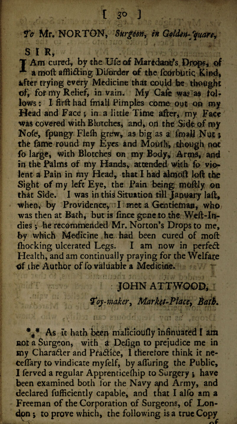 [so ] Ta Mr. NORTON, Surg6m^ h Goldin*'quant SIR, IArri cured^ by the Ufe of Martdanitfs DfOjps, of a moft affliding DiTtkdcr of the fcOrbutiq KimJ, fcfter trying every Medicine that cogld be tbo^jght of, for rny Relief, in vain. My Cafe wa«’as lows: I firft had fmali Pimples como oyt oo my Bead and Face % in a little Time after, my Face was covered with Blotches, and, on the Side of my Nofe, fpUngy Fielh grew^ as big as a fmali Not; the fame round my Eyes and Mouth, chough not fo large, with Blotches on my Body, Arm$, and ' in the Palms of my Hands, attended wkh fo vio¬ lent a Pain in my Head, that I had aknoft loft the Sight of my left Eye, the Pain being moftJy oa that Side. I was in this Situation till Jaouaiy laft, when, by Providence, I met a Gcntkmaa, who was then at Bath, but is Irncc gene to the Weft-In¬ dies ; he rccomn^eiided Mr. Norton’s Drops to me, by which Medicine he had been cured of moft fhocking ulcerated Legs. I am now in perfeeft Health, and am continually praying for the Welfare of the Author of fo valuable a Medicine. JOHN ATT WOOD, ^oy -maker^ Mark^f^Piace^ Bath* As it hath been malicioufly infinuated I am not a Surgeon, with a Defign to prejudice me in sny Charader and Pradice, I therefore think it ne- Ceflary to vindicate myfelf, by afluring the Public, I ferved a regular Apprenticefliip to Surgery j have been examined both for the Navy and Army, and declared fufficiently capable, and tnat I alfo am a Freeman of the Corporation of Surgeons, of Lon¬ don ; to prove which, the following is a true Copy