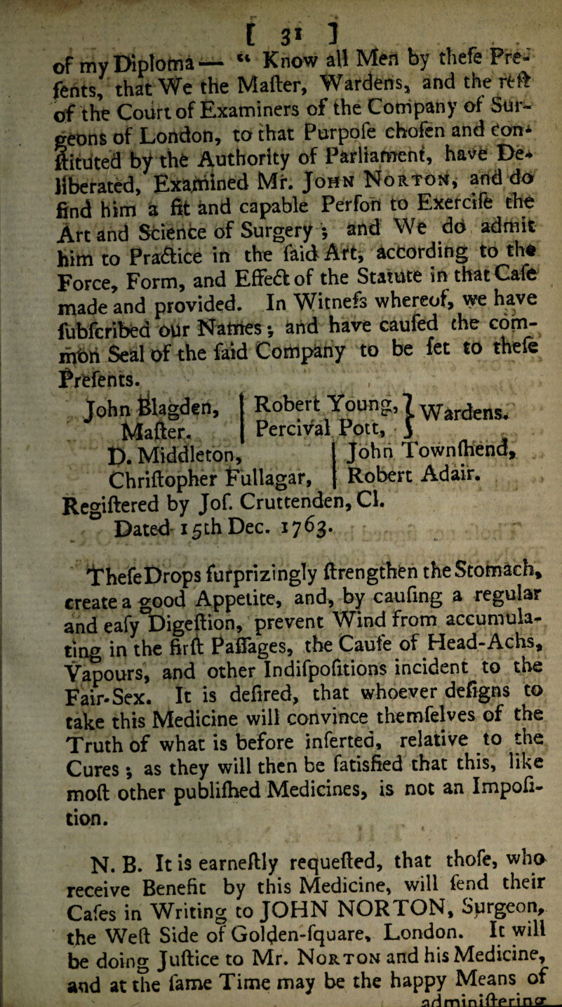 [ 3* 1 of my Diploma— “ Know all Men by thefe Pre-' fents, that We the Mailer, Wardens, and the rtft of the Court of Examiners of the Company of Sur¬ geons of London, to that Porpofe chofen and eon* ftiftited by the Authority of Parliamenf, have De* liberated, Exafhined Mr, John Noatoj*, and do- find him a fit and capable Perfon to Exercife tte Art and Science of Surgery 5 ai'd We dd admit him to Praflice in the faid Ait, according to th« Force, Form, and EfFeft of the Statute in that Cafe made and provided. In Witnefs whereof, we have fubfcribed oUr Names •, and have caufed the com- i^ri Seal of the faid Company to be let to thefe Prefents. John ^lagden, { Robert Young, 7 hardens. Matter. Percival Pott, J ^ D. Middleton, John Townsend, Chriftopher Pullagar, [ Robert Adair. Regiftered by Jof. Cruttenden, Cl. Dated-15th Dec. 1763. IrhefeDrops furprizingly ftrengthtn theStottiach* create a good Appetite, and, by caufing a regular and eafy Digcftion, prevent Wind from accumuk- ting in the firtt Pafiages, the Caufe of Head-Achs, Vapours, and other Indifpofitions incident to the Fair-Sex. It is defired, that whoever defigns to take this Medicine will convince themfelves of the Truth of what is before inferted, relative to the Cures ; as they will then be fatisfied that this, like mod other publifhed Medicines, is not an Impoli- cion. N. B. It is earneftly requefted, that thofe, who receive Benefit by this Medicine, will fend their Cafes in Writing to JOHN NORTON, Surgeon, the Weft Side of Golden-fquare, London. It will be doing Juftice to Mir. Norton and his Medicine, and at the fame Time may be the happy Means of