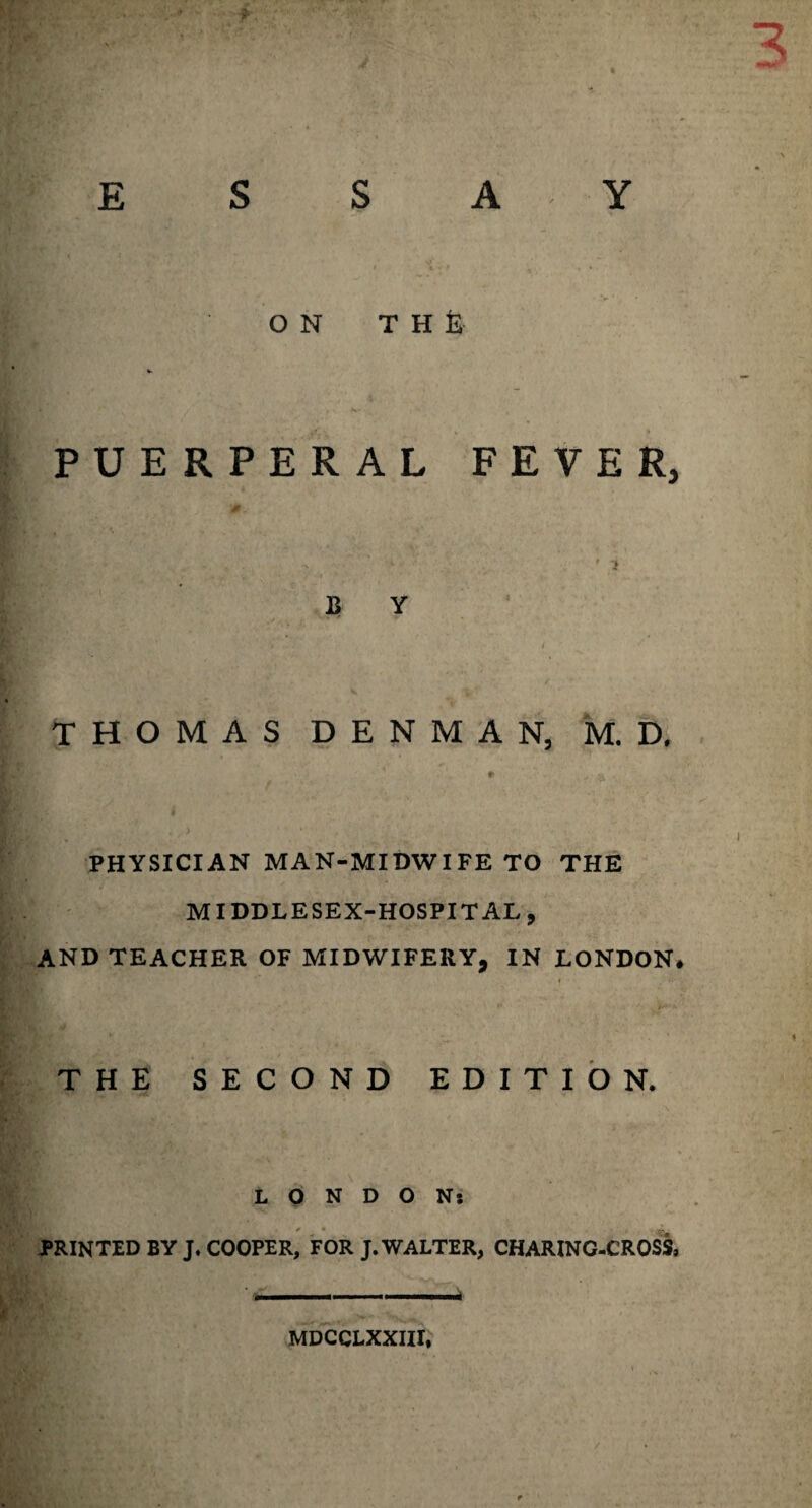 * s s ON THE PUERPERAL FEVER, ’ ? B Y THOMAS DENMAN, M. D. r PHYSICIAN MAN-MIDWIFE TO THE MIDDLE SEX-HOSPITAL 9 AND TEACHER OF MIDWIFERY, IN LONDON. « ■v ■ s - • •. ’ • * * THE SECOND EDITION. LONDON: PRINTED BY J. COOPER, FOR J. WALTER, CHARINC-CROSS, MDCCLXXIII,