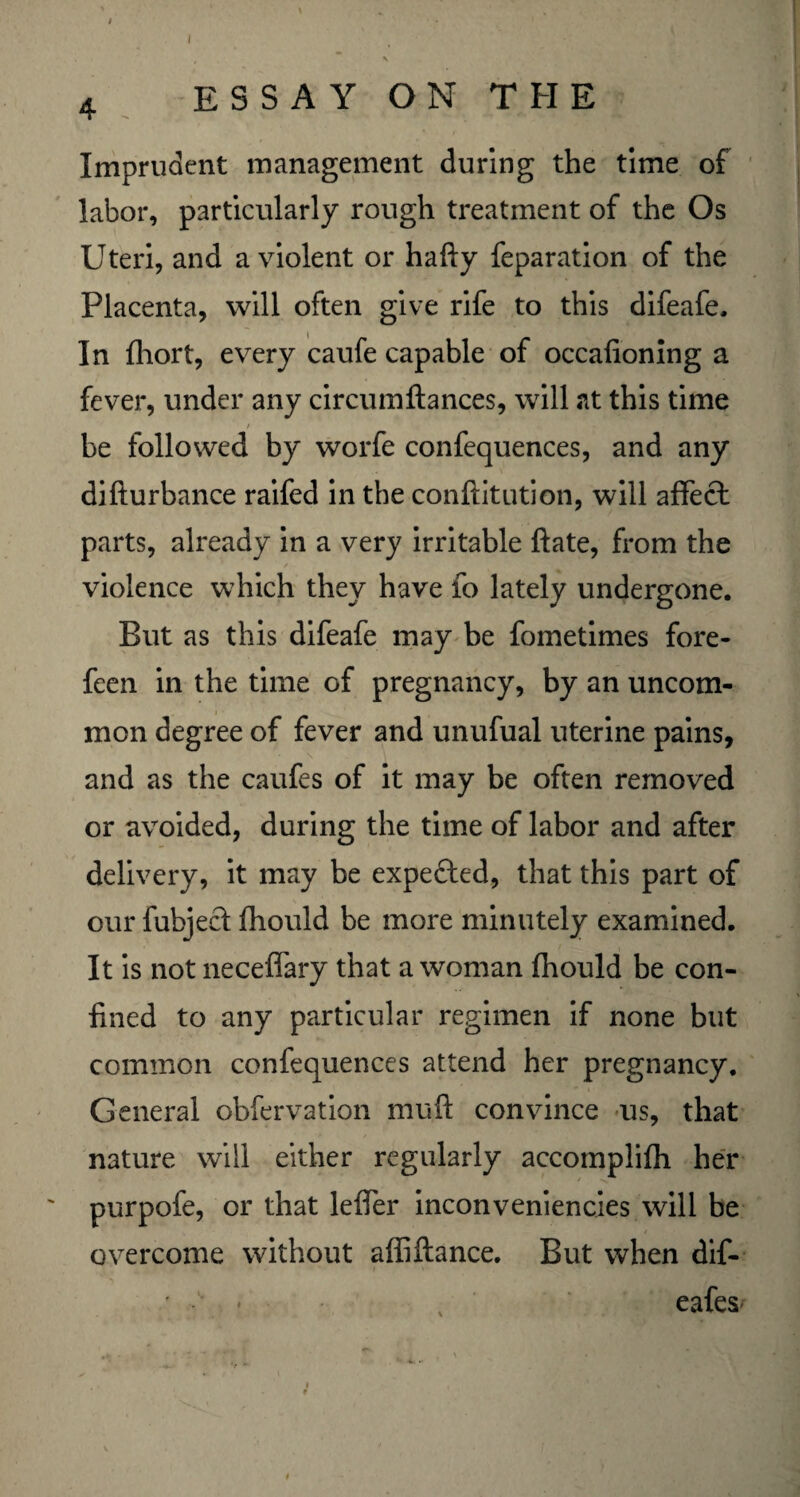 4 ESSAY ON THE Imprudent management during the time of labor, particularly rough treatment of the Os Uteri, and a violent or hafty feparation of the Placenta, will often give rife to this difeafe. In fhort, every caufe capable of occafioning a fever, under any circumftances, will at this time / be followed by worfe confequences, and any difturbance raifed in the conftitution, will affect parts, already in a very irritable ftate, from the violence which they have fo lately undergone. But as this difeafe may be fometimes fore- feen in the time of pregnancy, by an uncom¬ mon degree of fever and unufual uterine pains, and as the caufes of it may be often removed or avoided, during the time of labor and after delivery, it may be expected, that this part of our fubjecf fhould be more minutely examined. It is not neceffary that a woman fhould be con¬ fined to any particular regimen if none but common confequences attend her pregnancy. General obfervation muft convince us, that nature will either regularly accomplifh her purpofe, or that leffer inconveniencies will be overcome without affiftance. But when dif- • eafes