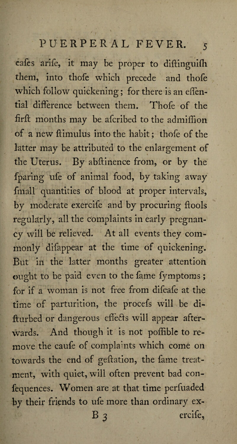 cafes arife, it may be proper to diftinguifh them, into thofe which precede and thofe which follow quickening; for there is an eflen- tial difference between them. Thofe of the firft months may be afcribed to the admiffion of a new ftimulus into the habit; thofe of the latter may be attributed to the enlargement of the Uterus. By abllinence from, or by the fparing ufe of animal food, by taking away fmall quantities of blood at proper intervals, by moderate exercife and by procuring flools regularly, all the complaints in early pregnan¬ cy will be relieved. At all events they com¬ monly difappear at the time of quickening. But in the latter months greater attention ought to be paid even to the fame fymptoms; for if a woman is not free from difeafe at the time of parturition, the procefs will be di- fturbed or dangerous cffe&s will appear after¬ wards. And though it is not poffible to re¬ move the caufe of complaints which come on towards the end of geftation, the fame treat¬ ment, with quiet, will often prevent bad con- fequences. Women are at that time perfuaded by their friends to ufe more than ordinary ex- B 3 ercife.