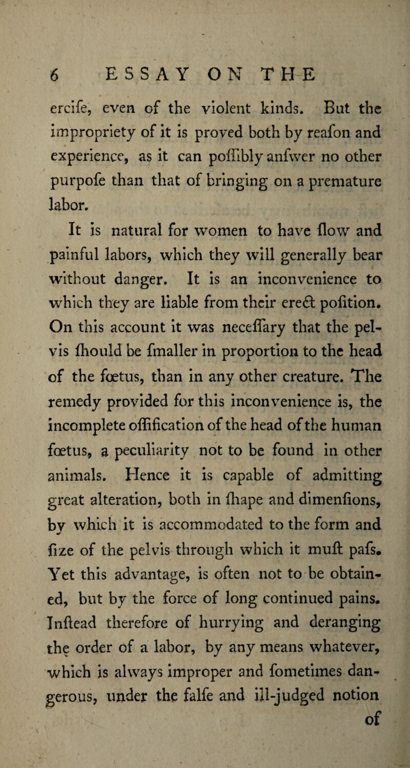 ercife, even of the violent kinds. But the impropriety of it is proved both by reafon and experience, as it can poflibly anfwer no other purpofe than that of bringing on a premature labor. It is natural for women to have flow and painful labors, which they will generally bear without danger. It is an inconvenience to which they are liable from their ereft pofition. On this account it was necefiary that the pel¬ vis fhould be fmaller in proportion to the head of the foetus, than in any other creature. The remedy provided for this inconvenience is, the incomplete offification of the head of the human foetus, a peculiarity not to be found in other animals. Hence it is capable of admitting great alteration, both in fhape and dimenfions, by which it is accommodated to the form and fize of the pelvis through which it mu ft pafs. Yet this advantage, is often not to be obtain¬ ed, but by the force of long continued pains. Inftead therefore of hurrying and deranging the order of a labor, by any means whatever, which is always improper and fometimes dan¬ gerous, under the falfe and ill-judged notion of