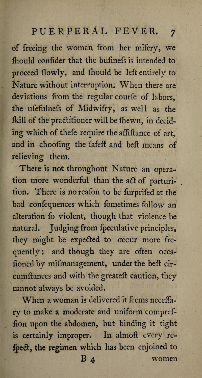 of freeing the woman from her mifery, we (hould confider that the bufinefs is intended to proceed (lowly, and (hould be left entirely to Nature without interruption. When there are deviations from the regular courfe of labors, the ufefulnefs of Midwifry, as well as the fkill of the pra&itioner will be (hewn, in decid¬ ing which of thefe require the affiftance of art, and in choofing the fafeft and beft means of relieving them. There is not throughout Nature an opera¬ tion more wonderful than the aCt of parturi¬ tion. There is noreafon to be furprifed at the bad confequences which fometimes follow an alteration fo violent, though that violence be natural. Judging from fpeculative principles, ' ; v\ they might be expeCted to occur more fre¬ quently; and though they are often ocea- fioned by mifmanagement, under the beft cir- cumftances and with the greateft caution, they cannot always be avoided. When a woman is delivered it feems necefia- ry to make a moderate and uniform compref- fion upon the abdomen, but binding it tight is certainly improper. In almoft every re- fpect, the regimen which has been enjoined to B4 women