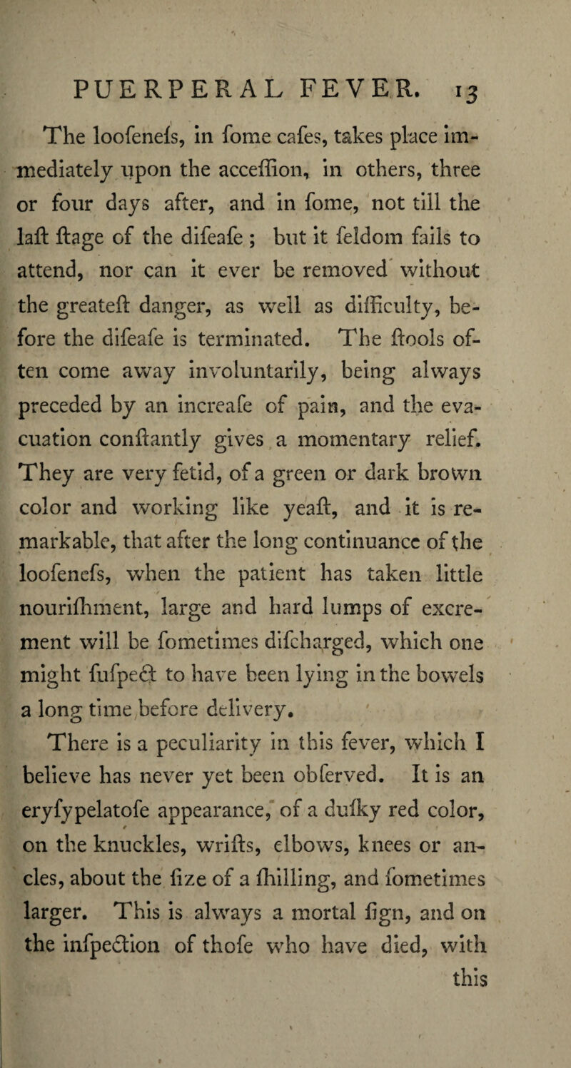The loofenefs, in fome cafes, takes place im¬ mediately upon the acceffion, in others, three or four days after, and in fome, not till the laft ftage of the difeafe ; but it feldom fails to • V ’ ' attend, nor can it ever be removed without the greateft danger, as well as difficulty, be¬ fore the difeafe is terminated. The ftools of¬ ten come away involuntarily, being always preceded by an increafe of pain, and the eva¬ cuation conftantly gives a momentary relief. They are very fetid, of a green or dark brown color and working like yeaft, and it is re¬ markable, that after the long continuance of the loofenefs, when the patient has taken little nouriffiment, large and hard lumps of excre¬ ment will be fometimes difcharged, which one might fufpeft to have been lying in the bowels a long time before delivery. There is a peculiarity in this fever, which I believe has never yet been obferved. It is an eryfypelatofe appearance, of a dulky red color, /■ ? on the knuckles, wrifts, elbows, knees or an¬ cles, about the fize of a fhilling, and fometimes larger. This is always a mortal fign, and on the infpedtion of thofe who have died, with this