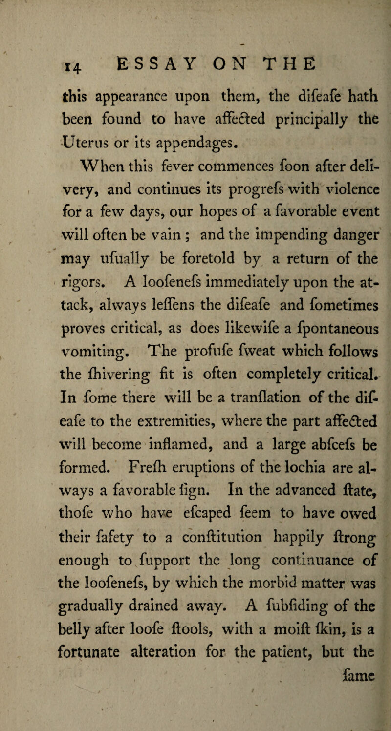 u this appearance upon them, the difeafe hath been found to have affe&ed principally the Uterus or its appendages. When this fever commences foon after deli¬ very, and continues its progrefs with violence for a few days, our hopes of a favorable event will often be vain ; and the impending danger may ufually be foretold by a return of the rigors. A loofenefs immediately upon the at¬ tack, always leflens the difeafe and fometimes proves critical, as does likewife a fpontaneous vomiting. The profufe fweat which follows the fhivering fit is often completely critical. In fome there will be a tranflation of the di£ eafe to the extremities, where the part affe&ed will become inflamed, and a large abfcefs be formed. Frefh eruptions of the lochia are al¬ ways a favorable lign. In the advanced ftate, thofe who have efcaped feem to have owed their fafety to a conftitution happily ftrong enough tovfupport the long continuance of the loofenefs, by which the morbid matter was gradually drained awTay. A fubfiding of the belly after loofe ftools, with a moift fkin, is a fortunate alteration for the patient, but the fame