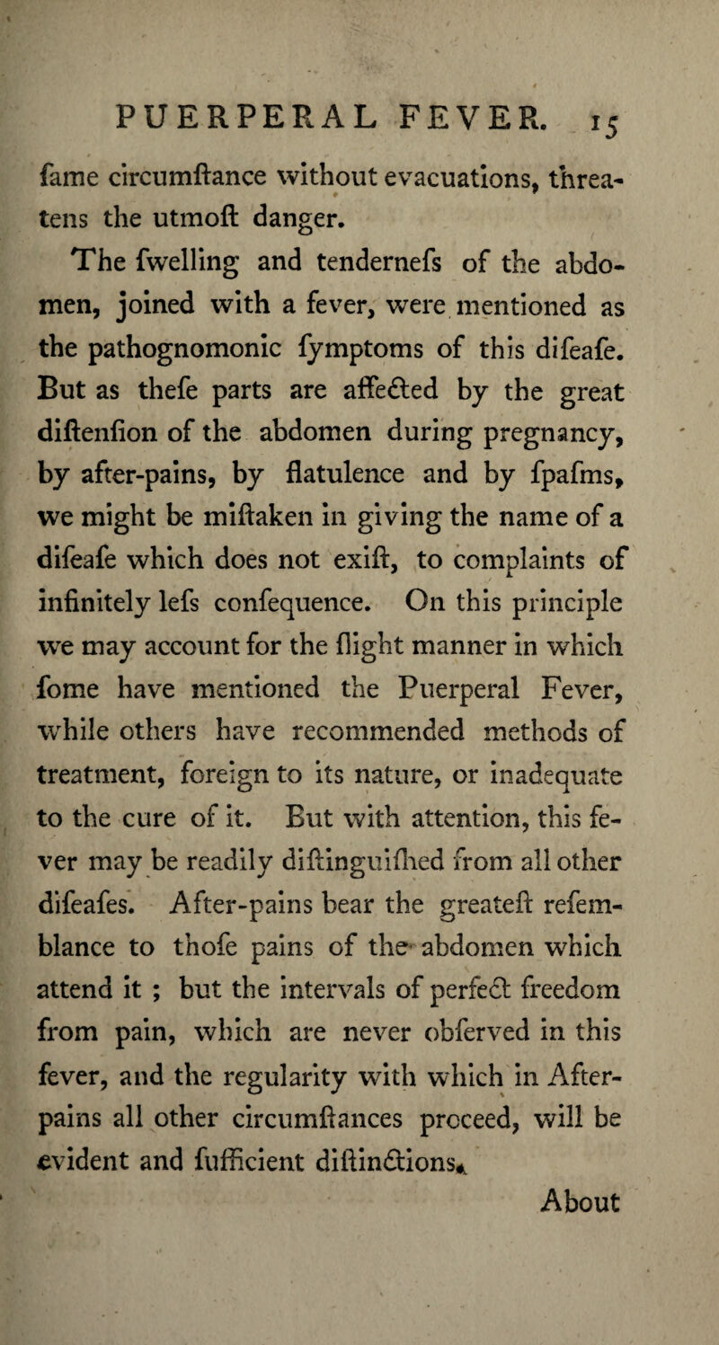 fame circumftance without evacuations, threa- tens the utmoft danger. The fwelling and tendernefs of the abdo¬ men, joined with a fever, were mentioned as the pathognomonic fymptoms of this difeafe. But as thefe parts are affedted by the great diftenfion of the abdomen during pregnancy, by after-pains, by flatulence and by fpafms, we might be miftaken in giving the name of a difeafe which does not exift, to complaints of infinitely lefs confequence. On this principle we may account for the flight manner in which fome have mentioned the Puerperal Fever, while others have recommended methods of treatment, foreign to its nature, or inadequate to the cure of it. But with attention, this fe¬ ver may be readily diftinguifhed from all other difeafes. After-pains bear the greatefi: refem- blance to thofe pains of the abdomen which attend it ; but the intervals of perfect freedom from pain, which are never obferved in this fever, and the regularity with which in After- pains all other circumftances proceed, will be evident and fufficient diftindtions* About