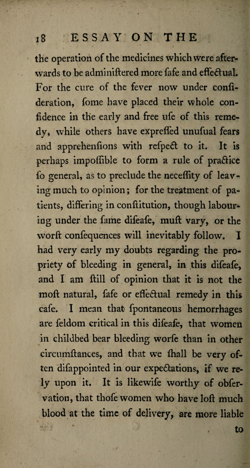 the operation of the medicines which were after¬ wards to be adminiftered more fafe and effectual. For the cure of the fever now under confi- deration, fome have placed their whole con¬ fidence in the early and free ufe of this reme¬ dy, while others have expreffed unufual fears and apprehenfions with refpeCt to it. It is perhaps impoffibJe to form a rule of pra&ice fo general, as to preclude the neceffity of leav¬ ing much to opinion; for the treatment of pa¬ tients, differing in conftitution, though labour* ing under the fame difeafe, muff vary, or the worft confequences will inevitably follow. I had very early my doubts regarding the pro¬ priety of bleeding in general, in this difeafe, and I am ftill of opinion that it is not the moft natural, fafe or effectual remedy in this cafe. I mean that- fpontaneous hemorrhages are feldom critical in this difeafe, that women in childbed bear bleeding worfe than in other cfecumftances, and that we fhall be very of¬ ten difappointed in our expectations, if we re¬ ly upon it. It is likewife worthy of obfer- / vation, that thofe women who have loft much blood at the time of delivery, are more liable /