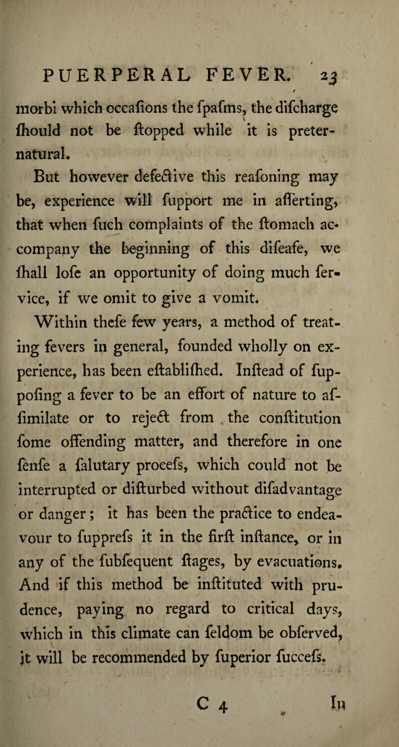 r morbi which occafions the fpafms, the difcharge fhould not be flopped while it is preter¬ natural. f But however defective this reafoning may be, experience will fupport me in aflerting, that when fuch complaints of the ftomach ac¬ company the beginning of this difeafe, we fhall lofe an opportunity of doing much fer- vice, if we omit to give a vomit. Within thefe few years, a method of treat¬ ing fevers in general, founded wholly on ex¬ perience, has been eftablilhed. Inftead of fup- pofing a fever to be an effort of nature to af- limilate or to rejeft from the conftitution fome offending matter, and therefore in one fenfe a falutary procefs, which could not be interrupted or difturbed without difadvantage or danger; it has been the praftice to endea¬ vour to fupprefs it in the firft inftance, or in any of the fubfequent ftages, by evacuations. And if this method be inftituted with pru¬ dence, paying no regard to critical days, which in this climate can feldom be obferved, it will be recommended by fuperior fuccefs. . ■ . . ‘ • *' ;. ; ' C 4 _ In