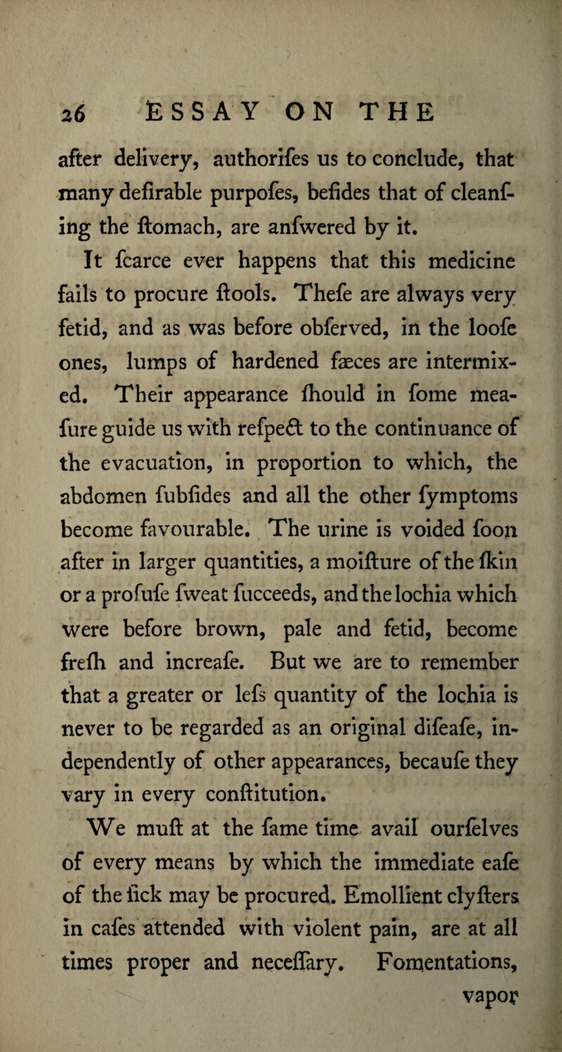 after delivery, authorifes us to conclude, that many defirable purpofes, befides that of cleanf- ing the ftomach, are anfwered by it. It fcarce ever happens that this medicine fails to procure ftools. Thefe are always very fetid, and as was before obferved, in the loofe ones, lumps of hardened faeces are intermix¬ ed. Their appearance fhould in fome mea- fure guide us with refpeft to the continuance of the evacuation, in proportion to which, the abdomen fubfides and all the other fymptoms become favourable. The urine is voided foon , , r * • after in larger quantities, a moifture of the fldn or a profufe fweat fucceeds, and the lochia which were before brown, pale and fetid, become frelh and increafe. But we are to remember that a greater or lefs quantity of the lochia is never to be regarded as an original difeafe, in¬ dependently of other appearances, becaufe they vary in every conftitution. We muft at the fame time avail ourfelves of every means by which the immediate eafe of the lick may be procured. Emollient clyfters in cafes attended with violent pain, are at all times proper and neceffary. Fomentations, vapor