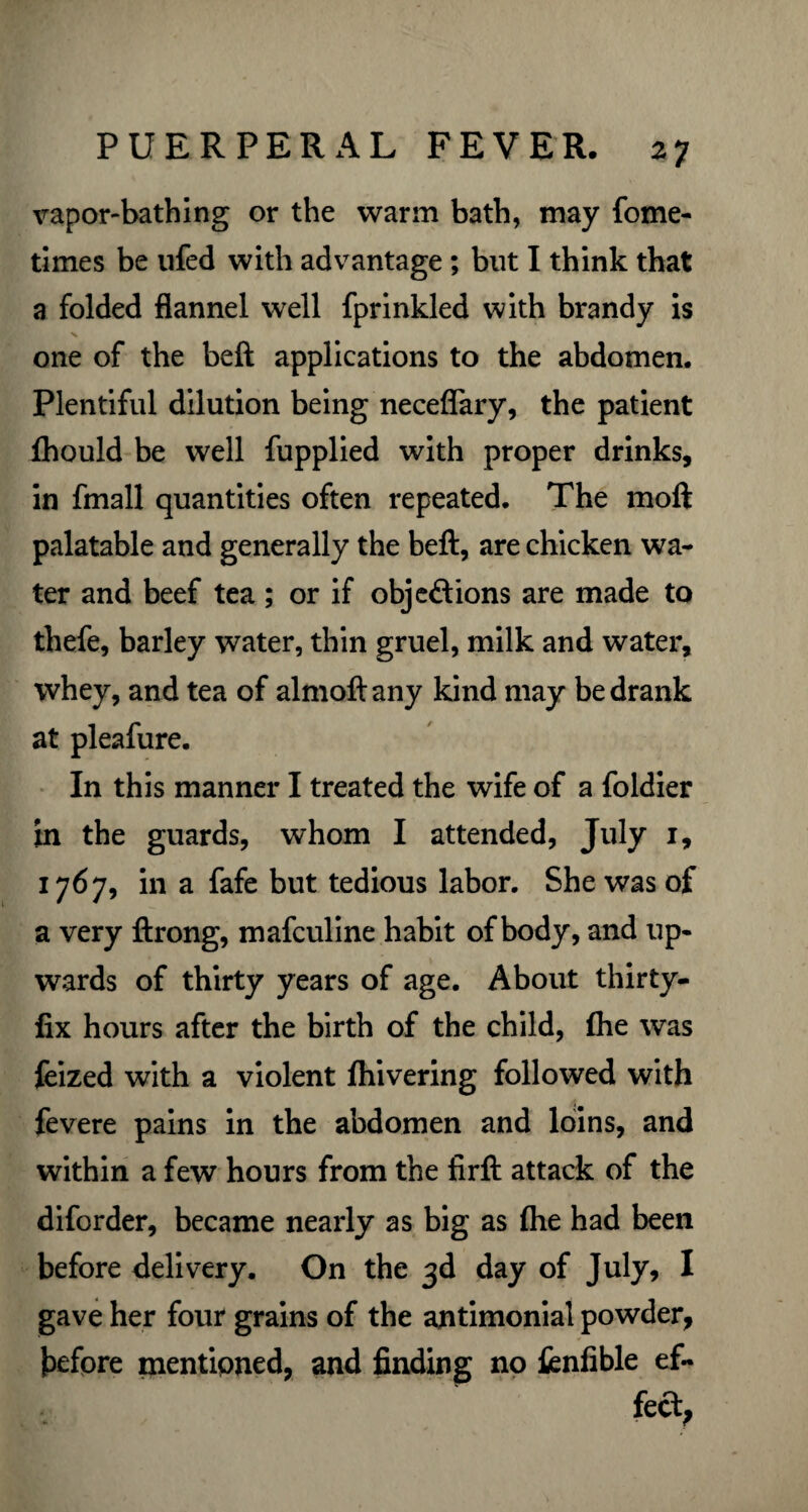 vapor-bathing or the warm bath, may fome- times be ufed with advantage ; but I think that a folded flannel well fprinkled with brandy is one of the beft applications to the abdomen. Plentiful dilution being neceflary, the patient fhould be well fupplied with proper drinks, in fmall quantities often repeated. The moll palatable and generally the bell, are chicken wa¬ ter and beef tea ; or if obj eft ions are made to thefe, barley water, thin gruel, milk and water, whey, and tea of almoftany kind may be drank at pleafure. In this manner I treated the wife of a foldier in the guards, whom I attended, July 1, 1767, in a fafe but tedious labor. She was of a very ftrong, mafculine habit of body, and up¬ wards of thirty years of age. About thirty- fix hours after the birth of the child, Ihe was feized with a violent Ihivering followed with fevere pains in the abdomen and loins, and within a few hours from the firft attack of the diforder, became nearly as big as Ihe had been before delivery. On the 3d day of July, I gave her four grains of the antimonial powder, before mentioned, and finding no fenfible ef¬ fect,