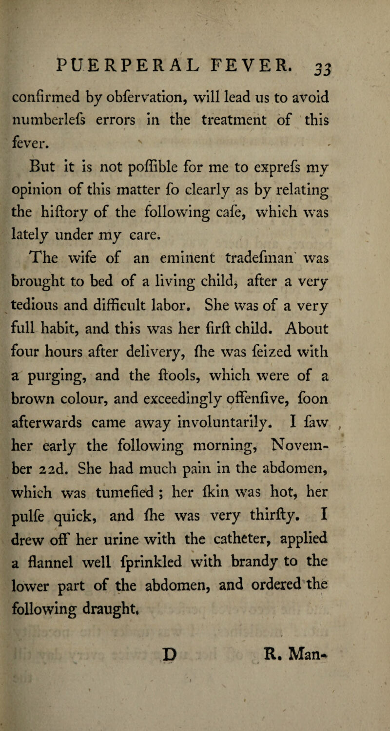 confirmed by obfervation, will lead us to avoid numberlefs errors in the treatment of this i • fever. But it is not poffible for me to exprefs my opinion of this matter fo clearly as by relating the hiftory of the following cafe, which was lately under my care. The wife of an eminent tradefman was brought to bed of a living child, after a very tedious and difficult labor. She was of a very full habit, and this was her firft child. About four hours after delivery, (he was feized with a purging, and the ftools, which were of a brown colour, and exceedingly offenfive, foon afterwards came away involuntarily. I faw , her early the following morning, Novem¬ ber 2 ad. She had much pain in the abdomen, which was tumefied ; her {kin was hot, her pulfe quick, and {he was very thirfty. I drew off her urine with the catheter, applied % a flannel well fprinkled with brandy to the lower part of the abdomen, and ordered the following draught. D R. Man-*