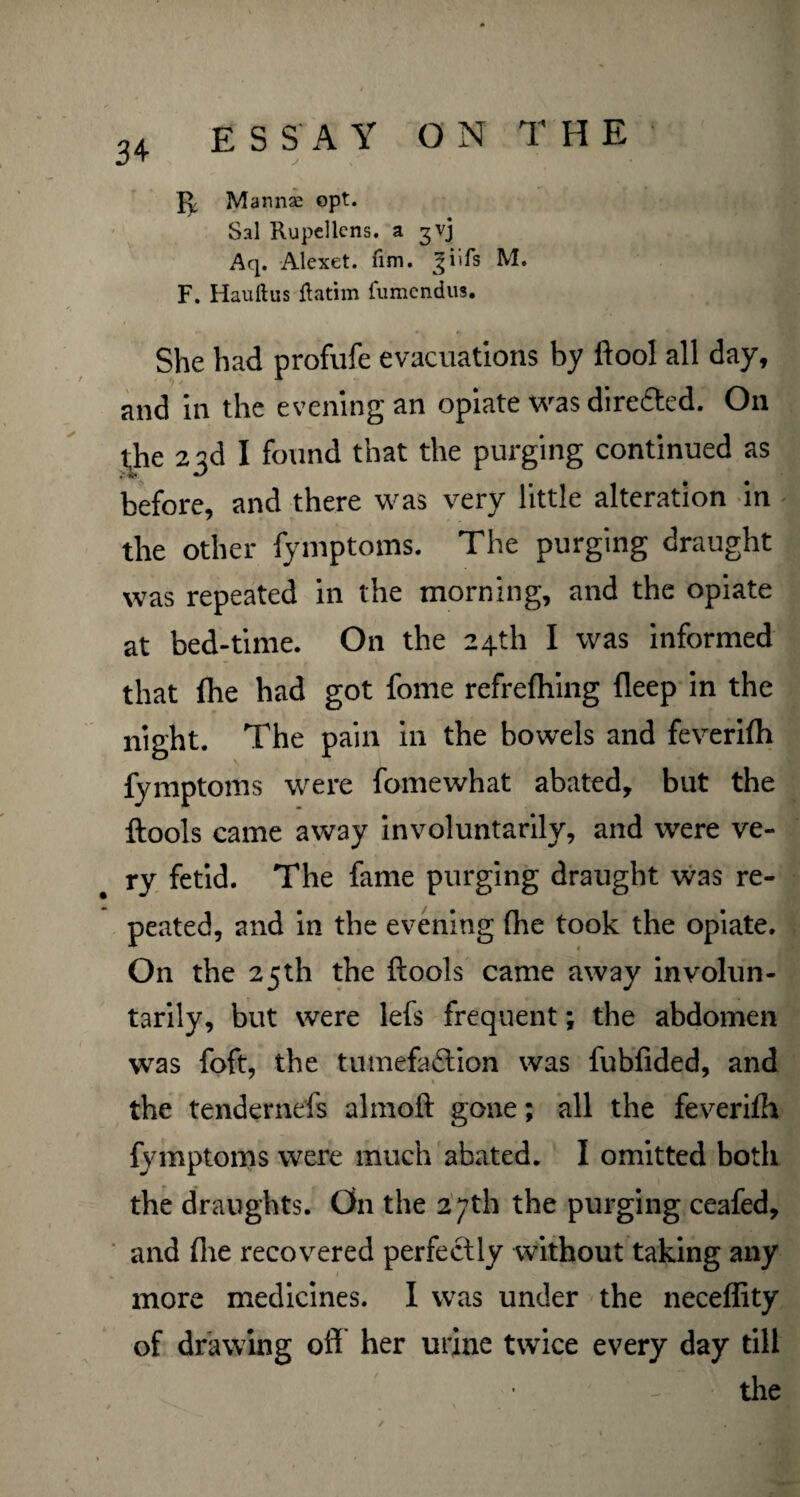 Manna: opt. Sal Rupellcns. a gvj Aq. Alexet. fim. jiifs M. F. Hauftus flatim fumendus. She had profufe evacuations by ftool all day, and in the evening an opiate was direfted. On the 23d I found that the purging continued as before, and there was very little alteration in the other fymptoms. The purging draught was repeated in the morning, and the opiate at bed-time. On the 24th I was informed that (he had got fome refrefhing fleep in the night. The pain in the bowels and feverifh fymptoms were fomewhat abated, but the ftools came away involuntarily, and were ve¬ ry fetid. The fame purging draught was re¬ peated, and in the evening fhe took the opiate. On the 25th the ftools came away involun¬ tarily, but were lefs frequent; the abdomen was foft, the tumefaction was fubfided, and the tendernefs almoft gone; all the feverifh fymptoms were much abated. I omitted both the draughts. On the 27th the purging ceafed, and (lie recovered perfectly without taking any more medicines. I was under the neceffity of drawing oft her urine twice every day till the