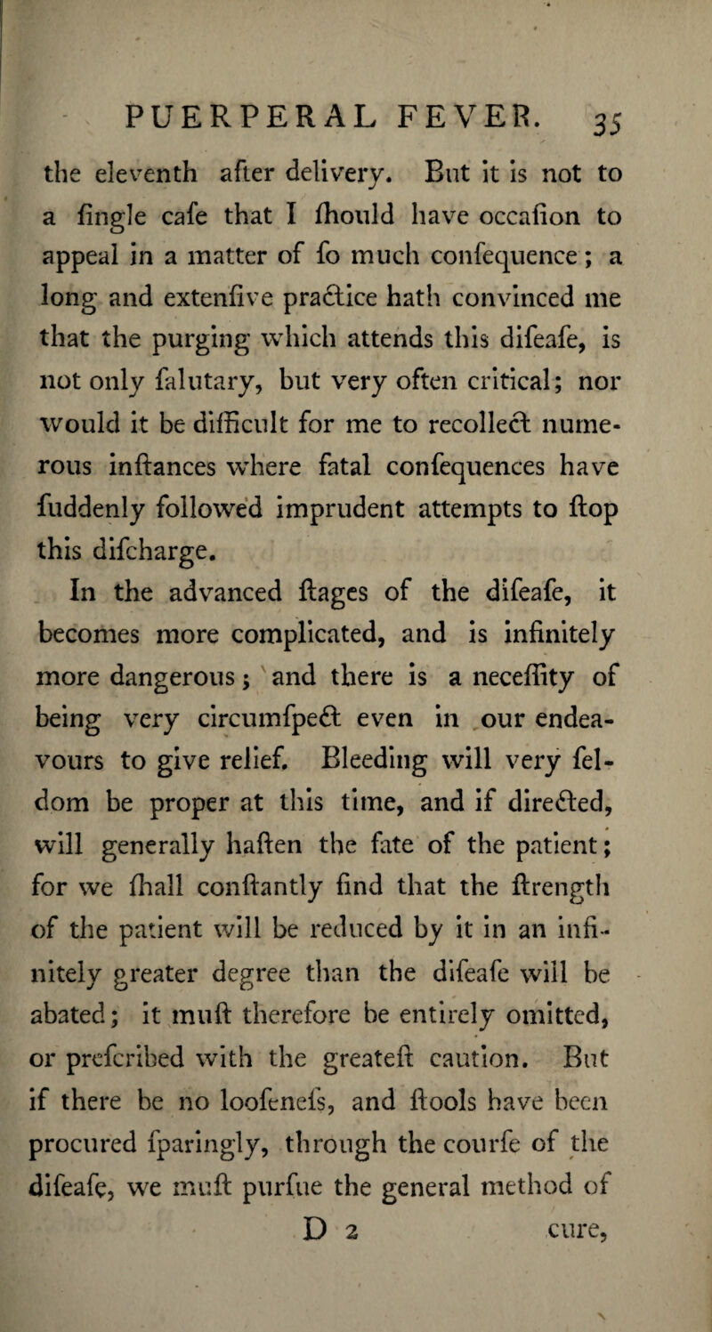 the eleventh after delivery. But it is not to a Angle cafe that I ffiould have occafion to appeal in a matter of fo much confequence; a long and extenfive practice hath convinced me that the purging which attends this difeafe, is not only falutary, but very often critical; nor would it be difficult for me to recollect nume¬ rous inftances where fatal confequences have fuddenly followed imprudent attempts to flop this difcharge. In the advanced ftages of the difeafe, it becomes more complicated, and is infinitely more dangerous; and there is a neceffity of being very circumfpett even in our endea¬ vours to give relief. Bleeding will very fel- dom be proper at this time, and if directed, will generally haften the fate of the patient; for we ffiall conftantly find that the ftrength of the patient will be reduced by it in an infi¬ nitely greater degree than the difeafe will be abated; it muft therefore be entirely omitted, or prcfcribed with the greateft caution. But if there be no loofenefs, and ftools have been procured fparingly, through the courfe of the difeafe, we muft purfue the general method of D 2 cure,