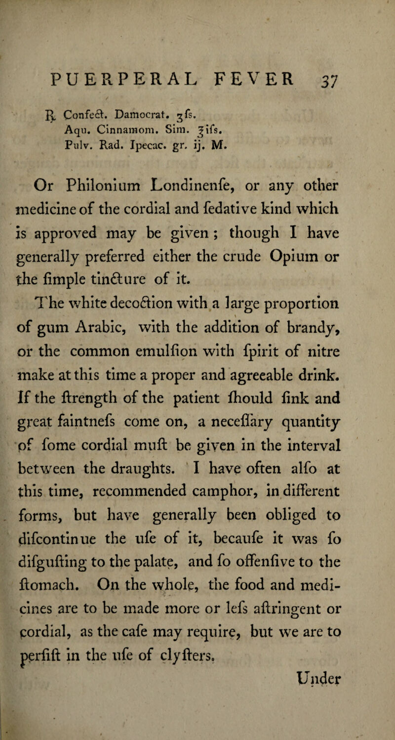 15, Confe&. Damocrat. gfs. Aqn. Cinnamom. Sim. Jifs. Pulv. Rad. Ipecac, gr. ij. M. Or Philonium Londinenfe, or any other medicine of the cordial and fedative kind which is approved may be given ; though I have generally preferred either the crude Opium or the fimple tintture of it. The white deco&ion with a large proportion of gum Arabic, with the addition of brandy, or the common emulfion with fpirit of nitre make at this time a proper and agreeable drink. If the ftrength of the patient fhould fink and great faintnefs come on, a neceflfary quantity pf fome cordial mull be given in the interval between the draughts. I have often alfo at this time, recommended camphor, in different forms, but have generally been obliged to difcontinue the ufe of it, becaufe it was fo difgufting to the palate, and fo offenfive to the ftomach. On the whole, the food and medi¬ cines are to be made more or lefs aftringent or pordial, as the cafe may require, but we are to perfift in the ufe of clyfters. Under