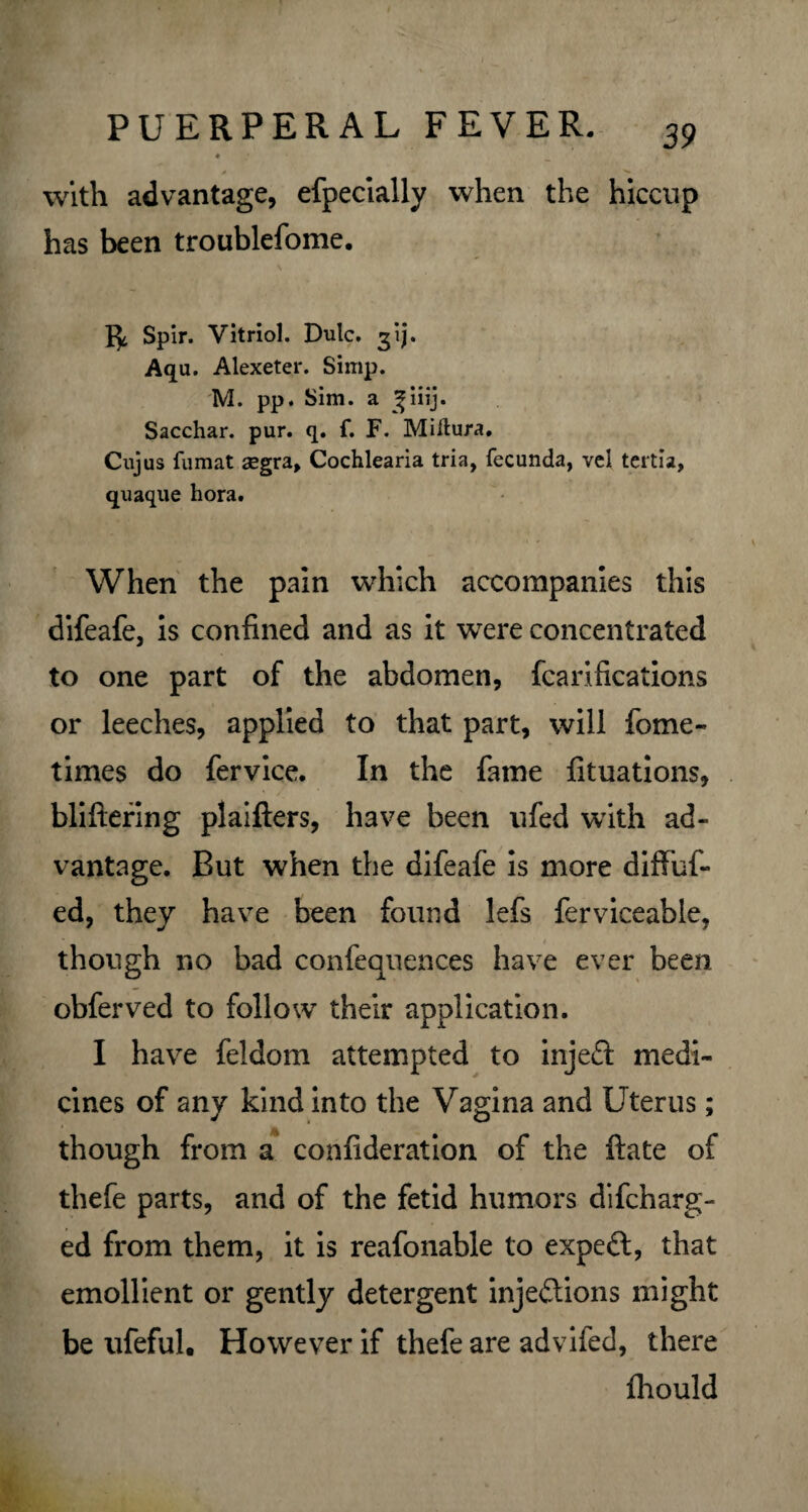with advantage, efpecially when the hiccup has been troublefome. Spir. Vitriol. Dutc. gij. Aqu. Alexeter. Simp. M. pp. Sim. a ^iiij. Sacchar. pur. q. f. F. Miftura. Cujus fumat aegra, Cochlearia tria, fecunda, vel tertia, quaque hora. When the pain which accompanies this difeafe, is confined and as it were concentrated to one part of the abdomen, fcarifications or leeches, applied to that part, will fome- times do fervice. In the fame fituations, bliftering plaifters, have been ufed with ad¬ vantage. But when the difeafe is more diffuf- ed, they have been found lefs ferviceable, ■ though no bad confequences have ever been obferved to follow their application. I have feldom attempted to injeft medi¬ cines of any kind into the Vagina and Uterus; though from a confideration of the ftate of thefe parts, and of the fetid humors difcharg- ed from them, it is reafonable to expedl, that emollient or gently detergent injections might be ufeful. However if thefe are advifed, there Ihould