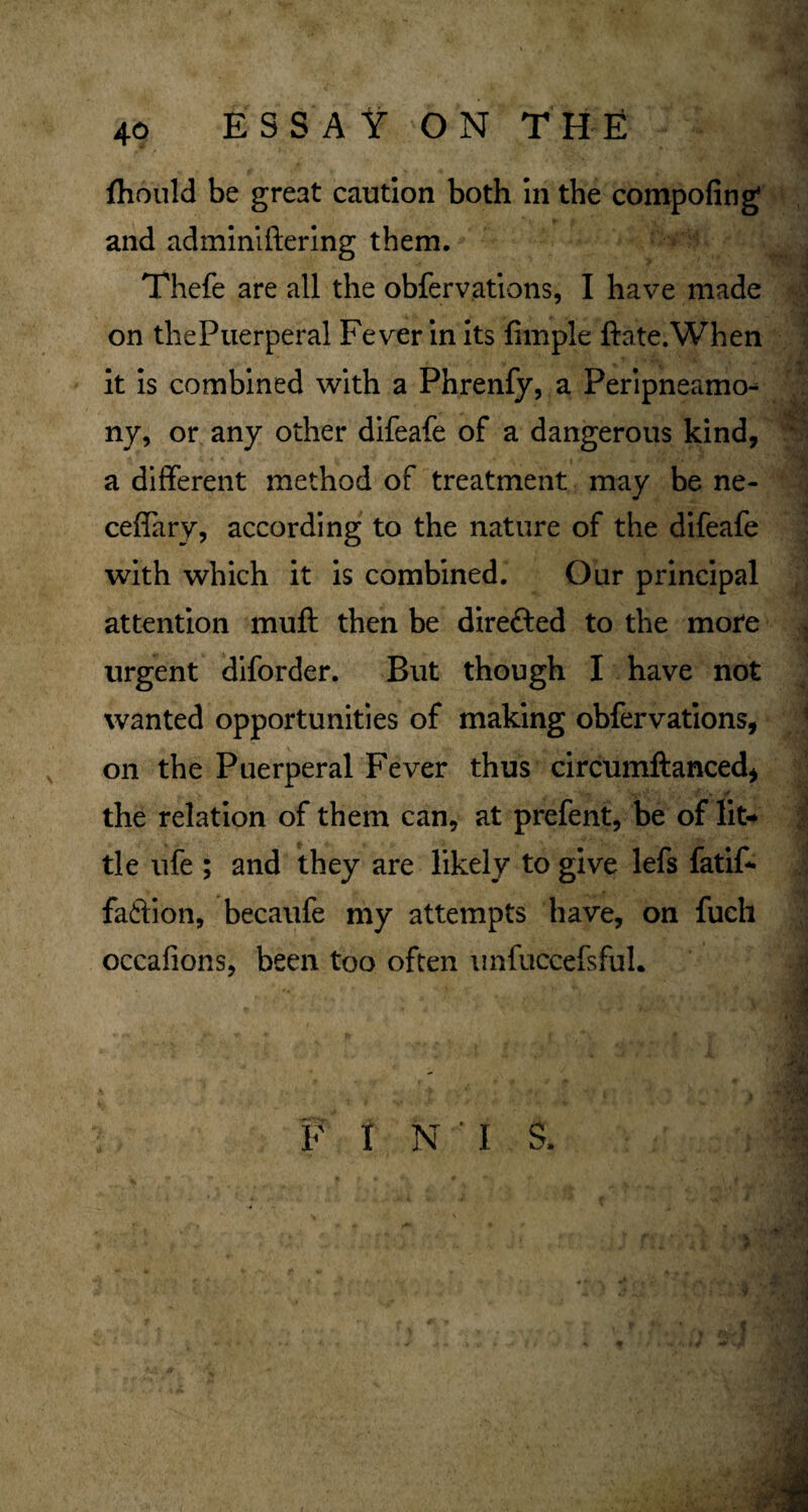 ftiould be great caution both in the compofing and adminiftering them. Thefe are all the obfervations, I have made on thePuerperal Fever in its Ample ftate.When it is combined with a Phrenfy, a Peripneamo^ ny, or any other difeafe of a dangerous kind, a different method of treatment may be ne- ceffary, according to the nature of the difeafe with which it is combined. Our principal attention muft then be dire&ed to the mote urgent diforder. But though I have not wanted opportunities of making obfervations, on the Puerperal Fever thus circumftanced, the relation of them can, at prefent, be of lit¬ tle life ; and they are likely to give lefs fatif- faftion, becaufe my attempts have, on fucli occafions, been too often unfuccefsfuL F I N ' I S. $