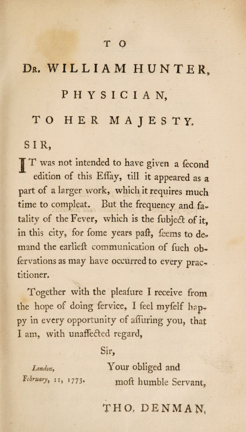 T O Dr. WILLIAM HUNTER, PHYSICIAN, TO HER MAJESTY. S I R, J T was not intended to have given a fecond edition of this Effay, till it appeared as a part of a larger work, which it requires much time to compleat. But the frequency and fa^ tality of the Fever, which is the fubjeft of it, in this city, for fome years paft, feems to de* mand the earlieft communication of fuch ob- fervations as may have occurred to every prac-? titioner. Together with the pleafure I receive from the hope of doing fervice, I feel myfelf h?p- py in every opportunity of affiiring you, that I am, with unaffected regard, Sir, London^ Your obliged and February, 11, 1773, moft humble Servant, THO, DENMAN,